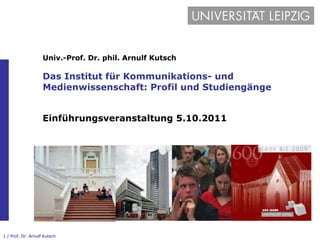 Univ.-Prof. Dr. phil. Arnulf Kutsch Das Institut für Kommunikations- und Medienwissenschaft: Profil und Studiengänge Einführungsveranstaltung 5.10.2011 