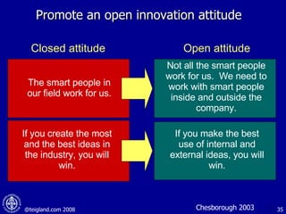 Promote an open innovation attitude Not all the smart people work for us.  We need to work with smart people inside and outside the company. The smart people in our field work for us. If you create the most and the best ideas in the industry, you will win. If you make the best use of internal and external ideas, you will win. Closed attitude Open attitude Chesborough 2003 