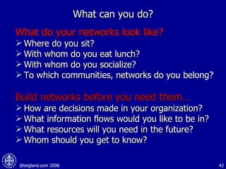 What can you do? What do your networks look like? Where do you sit? With whom do you eat lunch? With whom do you socialize? To which communities, networks do you belong? Build networks before you need them… How are decisions made in your organization? What information flows would you like to be in?  What resources will you need in the future? Whom should you get to know? 