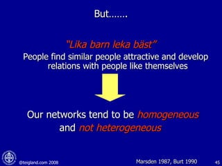 But……. “ Lika barn leka bäst” People find similar people attractive and develop relations with people like themselves  Our networks tend to be  homogeneous   and  not heterogeneous Marsden 1987, Burt 1990 