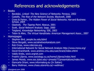 References and acknowledgements Books Barabási,  Linked: The New Science of Networks . Perseus, 2002 Castells,  The Rise of the Network Society . Blackwell, 2000 Cross & Parker,  The Hidden Power of Social Networks . Harvard Business School, 2004 Gladwell,  The Tipping Point . Abacus, 2001 Scott,  Social Network Analysis .   Sage, 2000 Teigland,  Knowledge Networking , SSE, 2003 Teten & Allen,  The Virtual Handshake . American Management Assoc., 2007 Homepages  Stephen Bird, people.bu.edu/sbird Steve Borgatti, www.socialnetworkanalysis.com Rob Cross, www.robcross.org International Network for Social Network Analysis http://www.insna.org/ David Krackhardt, www.andrew.cmu.edu/user/krack/index.shtml Valdis Krebs, www.orgnet.com Fredrik Liljeros, www.sociology.su.se/home/Liljeros/index.html James Moody, www.soc.duke.edu/~jmoody77/presentations/index.htm   Giancarlo Oriani, www.informalorg.eu (In Italian) Barry Wellman, www.chass.utoronto.ca/~wellman/ 