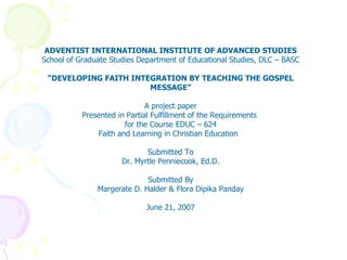 ADVENTIST INTERNATIONAL INSTITUTE OF ADVANCED STUDIES School of Graduate Studies Department of Educational Studies, DLC – BASC “ DEVELOPING FAITH INTEGRATION BY TEACHING THE GOSPEL MESSAGE” A project paper Presented in Partial Fulfillment of the Requirements  for the Course EDUC – 624 Faith and Learning in Christian Education  Submitted To Dr. Myrtle Penniecook, Ed.D. Submitted By Margerate D. Halder & Flora Dipika Panday June 21, 2007 