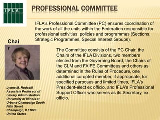 PROFESSIONAL COMMITTEE
IFLA's Professional Committee (PC) ensures coordination of
the work of all the units within the Federation responsible for
professional activities, policies and programmes (Sections,
Strategic Programmes, Special Interest Groups).
The Committee consists of the PC Chair, the
Chairs of the IFLA Divisions, two members
elected from the Governing Board, the Chairs of
the CLM and FAIFE Committees and others as
determined in the Rules of Procedure, one
additional co-opted member, if appropriate, for
specified purposes and limited times, IFLA's
President-elect ex officio, and IFLA's Professional
Support Officer who serves as its Secretary, ex
officio.
Lynne M. Rudasill
Associate Professor of
Library Administration
University of Illinois at
Urbana-Champaign South
Fifth Street
Champaign, Il 61820
United States
Chai
r
 
