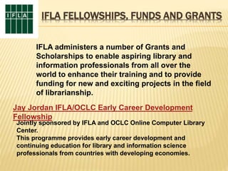 IFLA FELLOWSHIPS, FUNDS AND GRANTS
IFLA administers a number of Grants and
Scholarships to enable aspiring library and
information professionals from all over the
world to enhance their training and to provide
funding for new and exciting projects in the field
of librarianship.
Jay Jordan IFLA/OCLC Early Career Development
Fellowship
Jointly sponsored by IFLA and OCLC Online Computer Library
Center.
This programme provides early career development and
continuing education for library and information science
professionals from countries with developing economies.
 