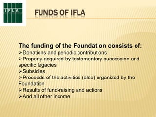 FUNDS OF IFLA
The funding of the Foundation consists of:
Donations and periodic contributions
Property acquired by testamentary succession and
specific legacies
Subsidies
Proceeds of the activities (also) organized by the
Foundation
Results of fund-raising and actions
And all other income
 