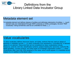 Definitions from the  Library Linked Data Incubator Group <ul><li>Metadata element set </li></ul><ul><li>“ A metadata elem...