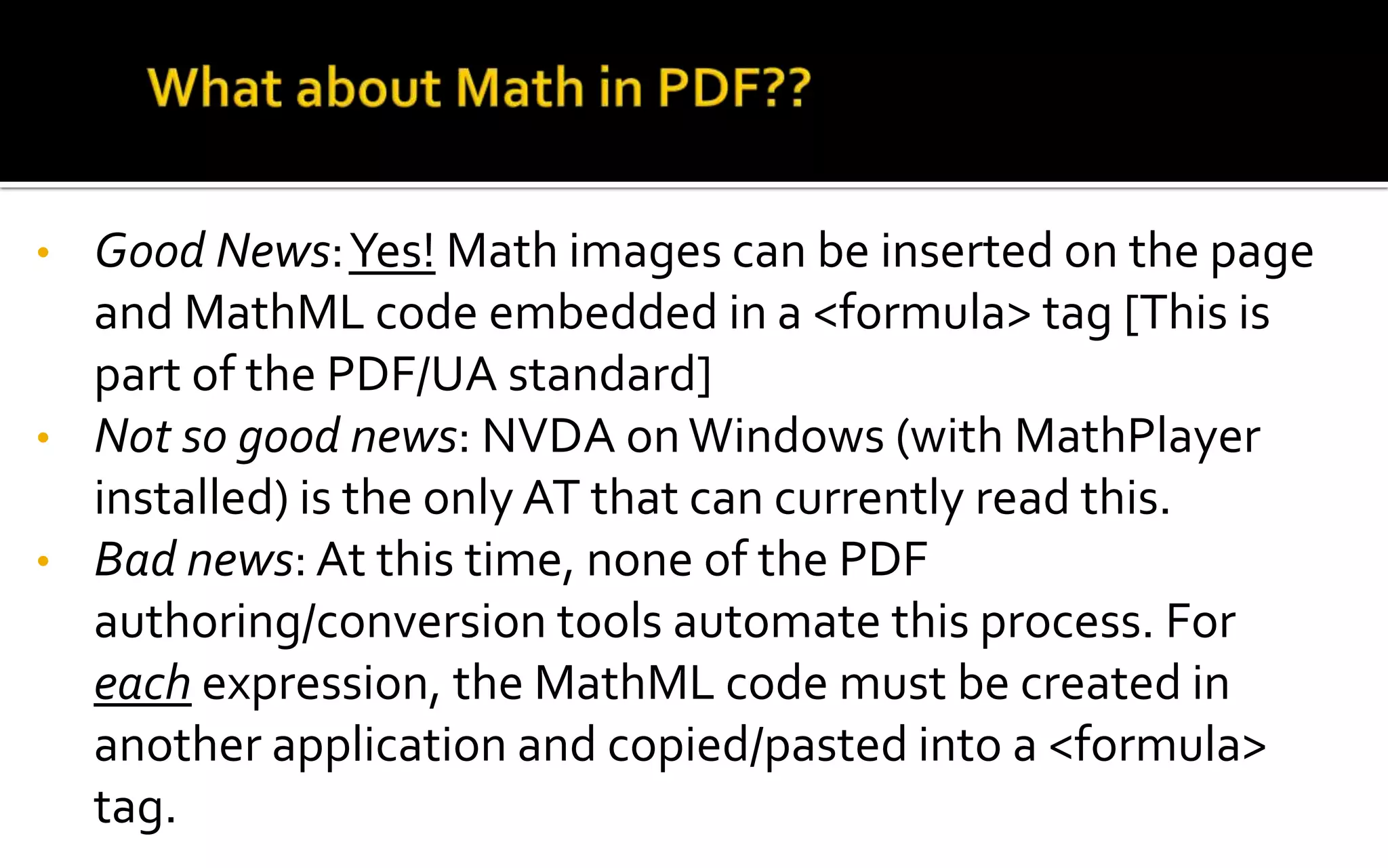 • Good News:Yes! Math images can be inserted on the page
and MathML code embedded in a <formula> tag [This is
part of the PDF/UA standard]
• Not so good news: NVDA onWindows (with MathPlayer
installed) is the only AT that can currently read this.
• Bad news: At this time, none of the PDF
authoring/conversion tools automate this process. For
each expression, the MathML code must be created in
another application and copied/pasted into a <formula>
tag.
 