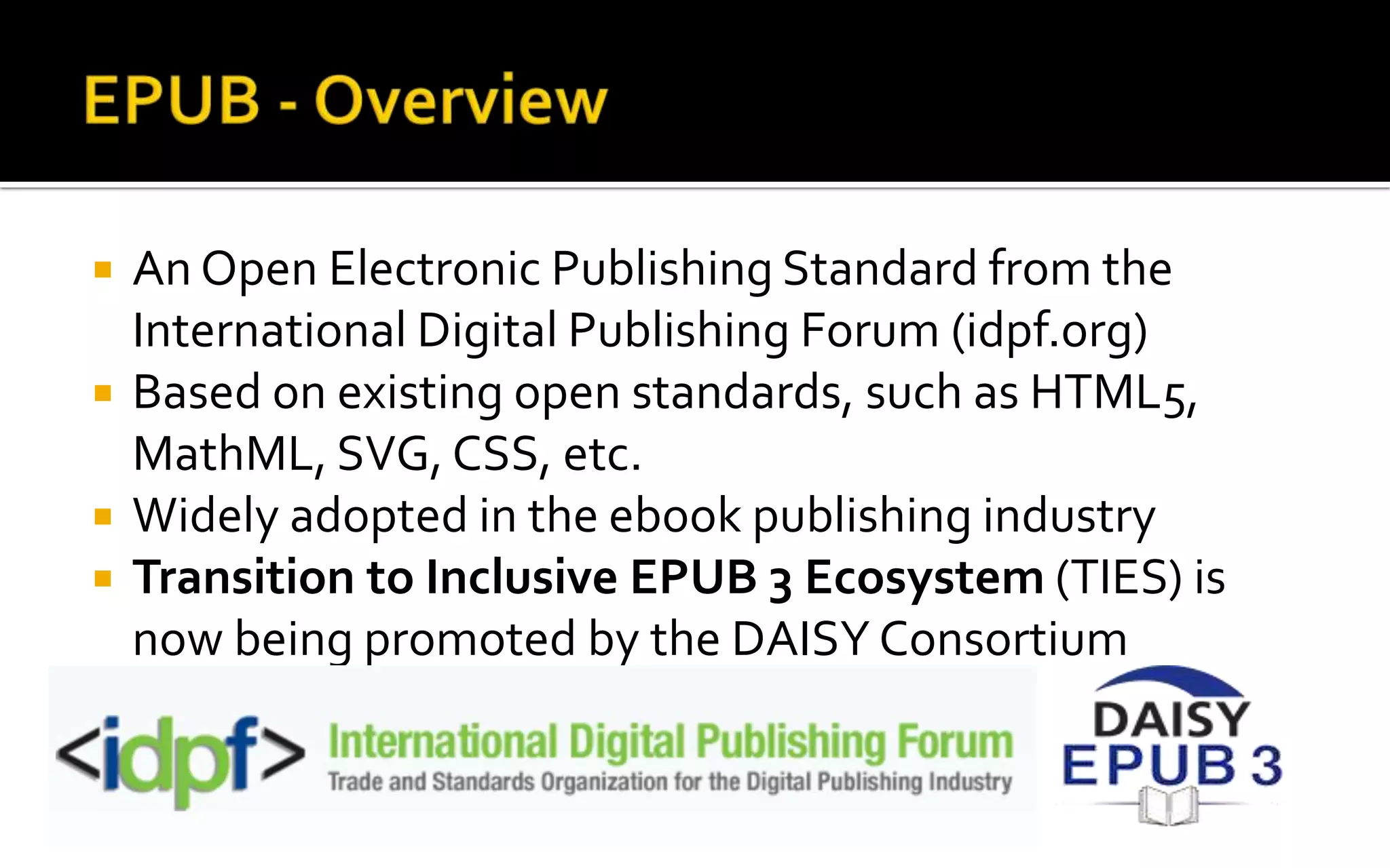  An Open Electronic Publishing Standard from the
International Digital Publishing Forum (idpf.org)
 Based on existing open standards, such as HTML5,
MathML, SVG, CSS, etc.
 Widely adopted in the ebook publishing industry
 Transition to Inclusive EPUB 3 Ecosystem (TIES) is
now being promoted by the DAISY Consortium
 