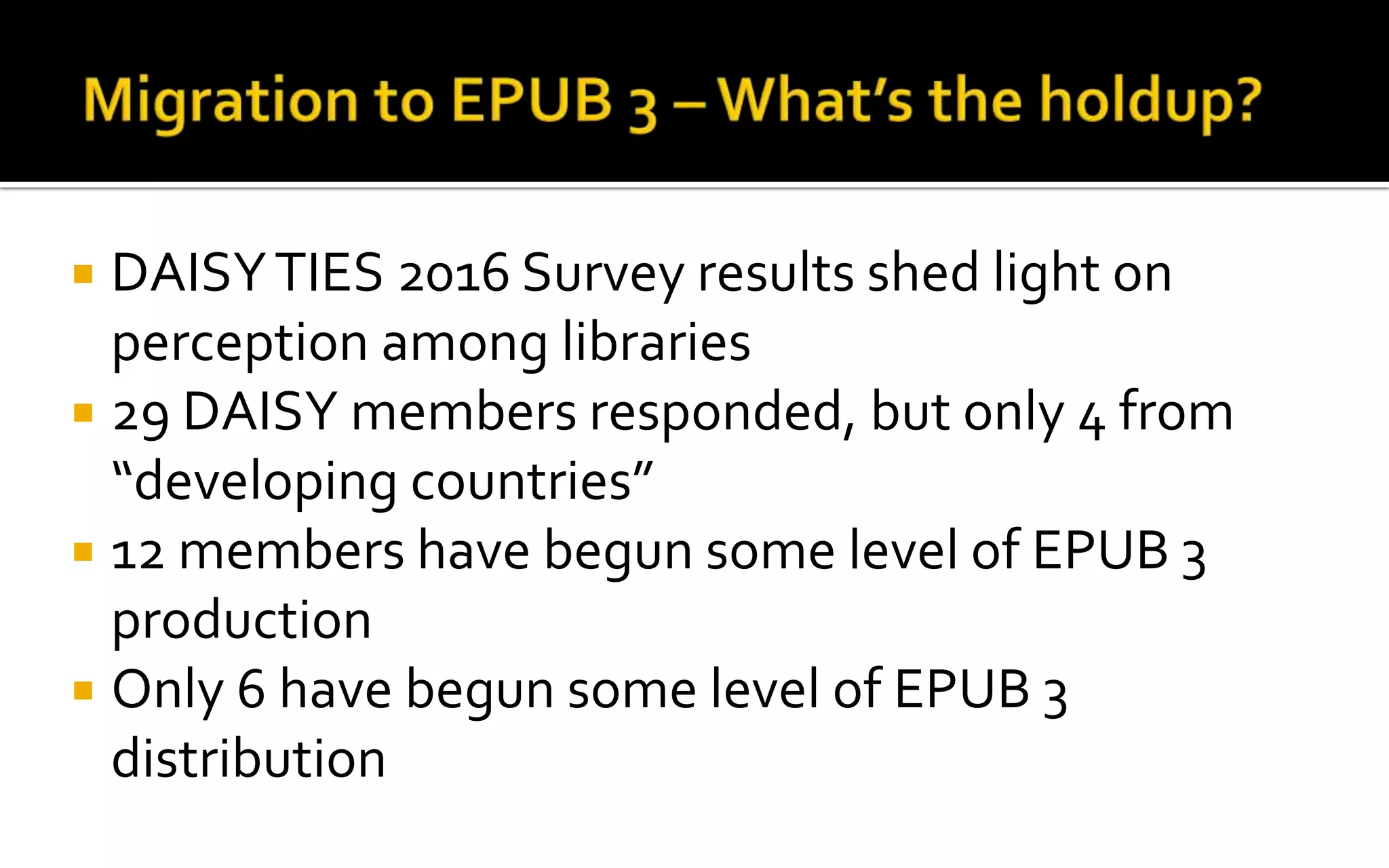  DAISYTIES 2016 Survey results shed light on
perception among libraries
 29 DAISY members responded, but only 4 from
“developing countries”
 12 members have begun some level of EPUB 3
production
 Only 6 have begun some level of EPUB 3
distribution
 