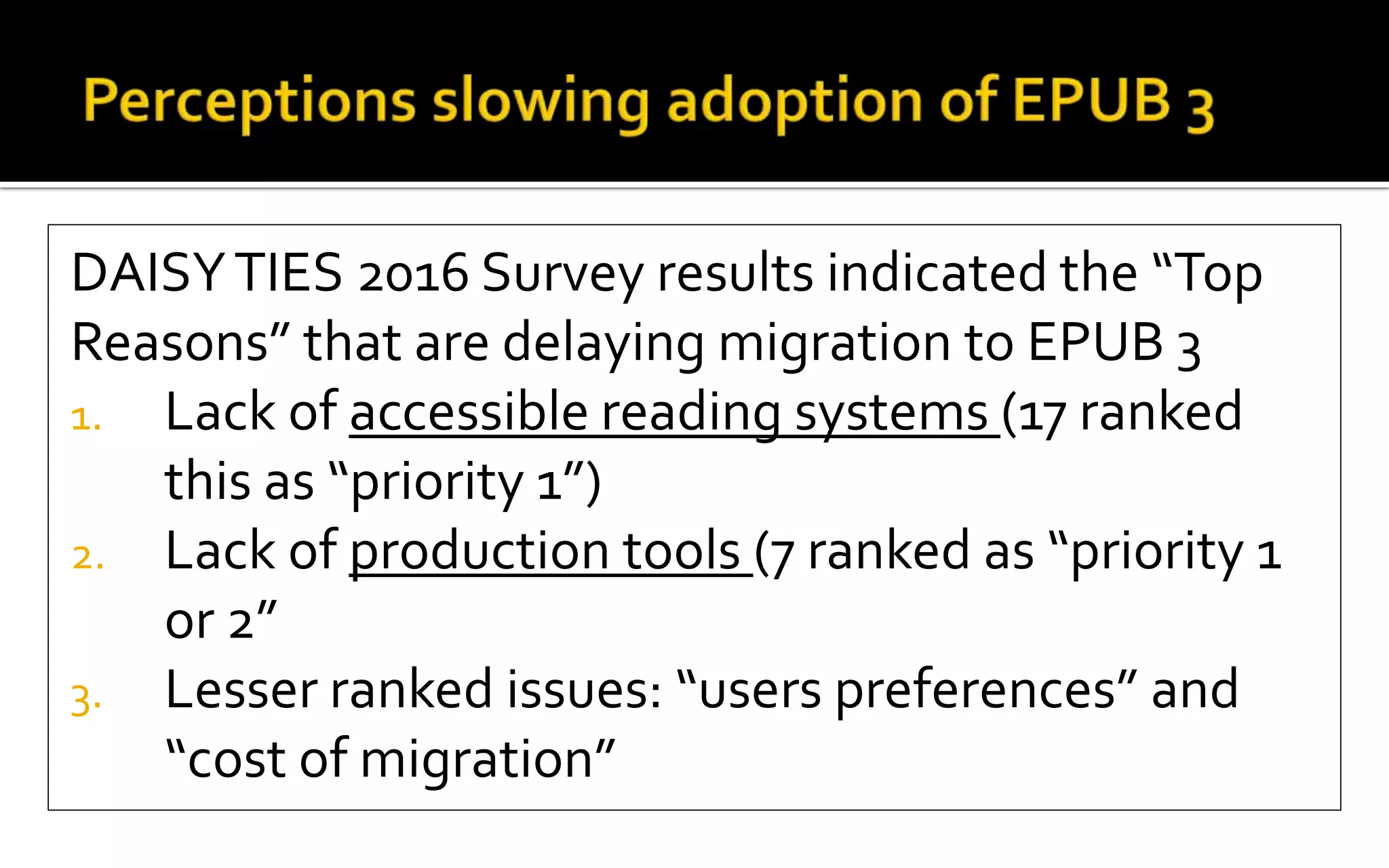 DAISYTIES 2016 Survey results indicated the “Top
Reasons” that are delaying migration to EPUB 3
1. Lack of accessible reading systems (17 ranked
this as “priority 1”)
2. Lack of production tools (7 ranked as “priority 1
or 2”
3. Lesser ranked issues: “users preferences” and
“cost of migration”
 