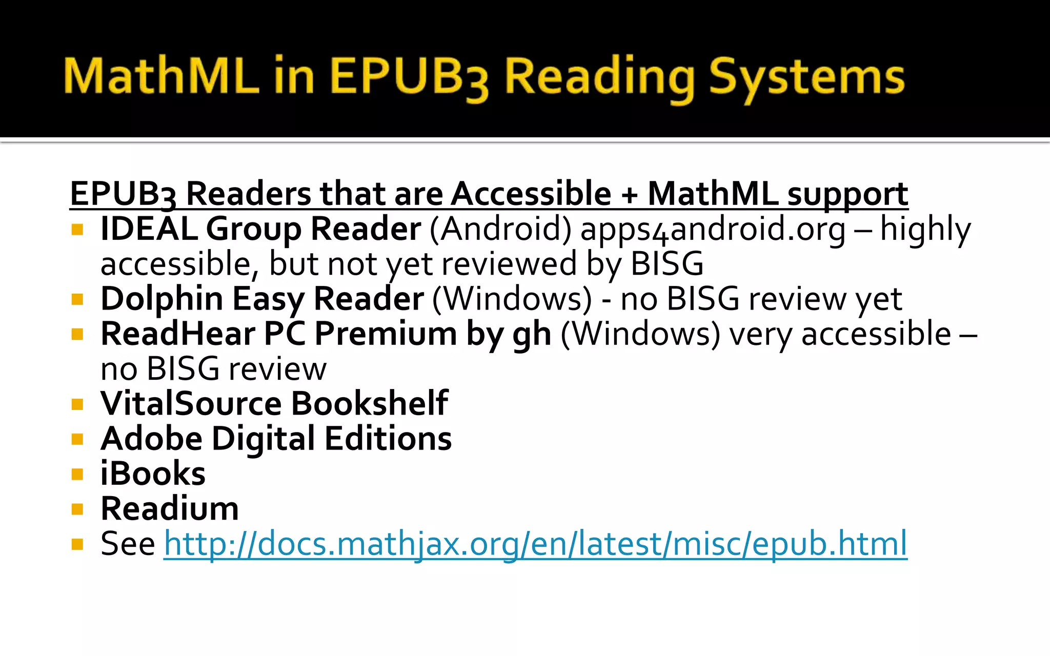 EPUB3 Readers that are Accessible + MathML support
 IDEAL Group Reader (Android) apps4android.org – highly
accessible, but not yet reviewed by BISG
 Dolphin Easy Reader (Windows) - no BISG review yet
 ReadHear PC Premium by gh (Windows) very accessible –
no BISG review
 VitalSource Bookshelf
 Adobe Digital Editions
 iBooks
 Readium
 See http://docs.mathjax.org/en/latest/misc/epub.html
 