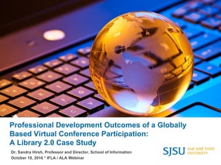 Professional Development Outcomes of a Globally
Based Virtual Conference Participation:
A Library 2.0 Case Study
Dr. Sandra Hirsh, Professor and Director, School of Information
October 10, 2016 * IFLA / ALA Webinar
 