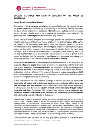 COLOUR, MATERIALS AND LIGHT IN LIBRARIES OF THE XARXA DE
BARCELONA

Ignasi Bonet, Immaculada Sabater

The context of the knowledge society has substantially changed the role and the way
the public library should act facing its community. If traditionally libraries have been
the place where citizens have access to information and culture, in the knowledge
society, libraries should wish to be a centre for stimulating local creativity, for
generating new knowledge from the information they contain.

When Manuel Castellsi analyses the knowledge society, he distinguishes between
what he calls “space of flows” and “space of places”. He defines “space of flows” as
the collection of information flows which cover the telematic networks, in which
identities are diluted. Additionally he defines “space of places” as the physical space
where we live, which represents the expression of identity. So in the new social
paradigm, what is local, what is deep-rooted to the place, gains a leading role in the
identity reaffirmation, as a counterpoint and complement to what is global. In this
sense, we believe that the capacity of architecture to take root in a place is a
stimulating element of the community’s local character of identity.

We think that architecture is an element which should contribute to the mission of the
library to affect and excite, to generate creativity. The architecture of the library can
help giving sense and creating meaning for the community, so the library becomes a
community referent in the common imaginary. Some of the plastic instruments of
architecture which are efficient in this sense are the use of colour, materials and light.
We consider ourselves lucky to be working on projects in which these elements have a
special meaning to the service of community.

In this presentation we show different buildings of libraries in which we believe the
experience of space and architecture become an experience which generates
new meanings and new referents, which enrich the community’s cultural identity and
in which space has been consciously defined architectonically through colour,
materials and light. We believe that through these projects how architecture can
become a powerful instrument at the service of the community, generating sense
and reinforcing collective identity is illustrated.

“Architecture is always a concrete matter. Architecture is not abstract, but concrete. A
plan, a project drawn on paper is not architecture but merely a more or less inadequate
representation of architecture, comparable to sheet music. Music needs to be
performed. Architecture needs to be executed. Then its body can come into being. And
this body is always sensuous. All design work starts from the premise of this physical,
objective sensuousness of architecture, of its materials. To experience architecture in a
concrete way means to touch, see, hear and smell it. To discover and consciously work
with these qualities –these are the themes of our teaching”. (Peter Zumthor)ii.

Given the limited time we have, we will only give a small overview to all of them, but it
COLOUR, MATERIALS AND LIGHT IN LIBRARIES OF THE XARXA DE BARCELONA

IGNASI BONET, IMMACULADA SABATER
 