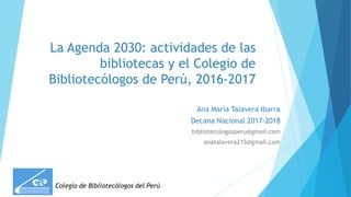 La Agenda 2030: actividades de las
bibliotecas y el Colegio de
Bibliotecólogos de Perú, 2016-2017
Ana María Talavera Ibarra
Decana Nacional 2017-2018
bibliotecologosperu@gmail.com
anatalavera215@gmail.com
Colegio de Bibliotecólogos del Perú
 