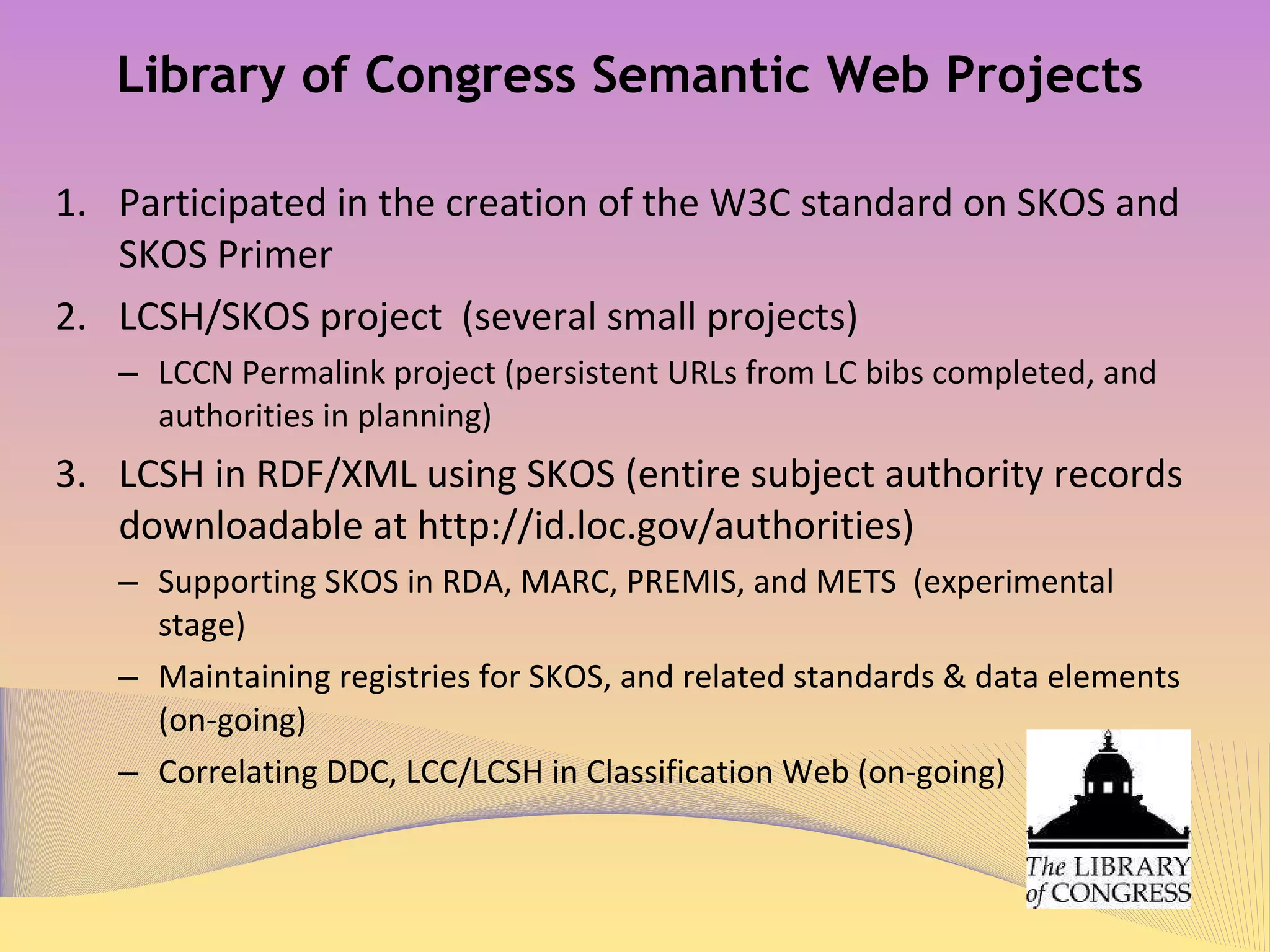 Library of Congress Semantic Web Projects (Continued) Other initiatives influenced by Semantic Web  Developing content and format guidelines for submission of ONIX data to CIP  program, and retooling ECIP program (completed) Enabling OAI-PMH Retrieval from VIAF (Virtual International Authority File) (completed) Making all access points in LC ILS under authority control (on-going) Enabling RDA in MARCXML, MODS, and MADS (testing stage) Linking TOCs, publisher descriptions, contributor-supplied biographies, sample pages, reading guides, reviews and user-added data to Bibs (on-going)  Joining JSC, DCMI, CNL, BNL, NLA and others on making RDA records readily adaptable to Semantic Web (planned) 