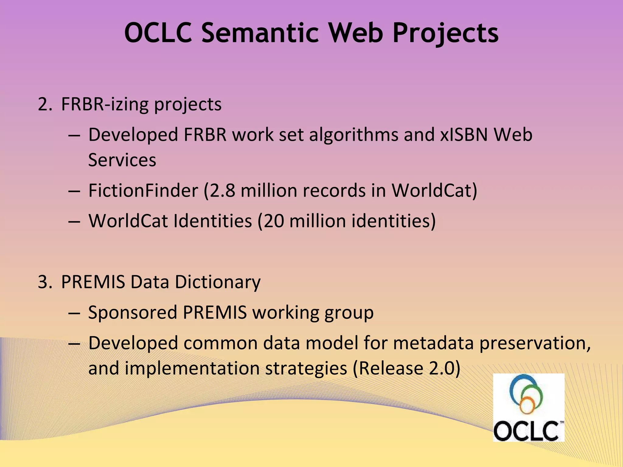 OCLC Semantic Web Projects FRBR-izing projects Developed FRBR work set algorithms 1   and xISBN Web Services 2 FictionFinder (2.8 million records in WorldCat) 3  &  4 WorldCat Identities (20 million identities) 5 PREMIS Data Dictionary 6   &  7 Sponsored PREMIS working group Developed common data model for metadata preservation, and implementation strategies (Release 2.0) 