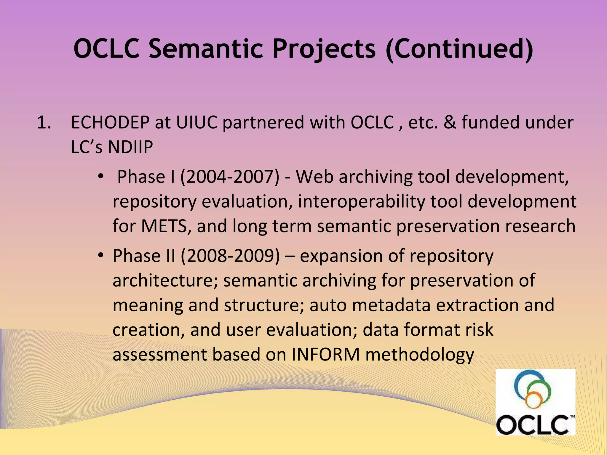 OCLC Semantic Projects (Continued) ECHODEP at UIUC partnered with OCLC , etc. & funded under LC’s NDIIP 1 “ Phase I (2004-2007) - Web archiving tool development, repository evaluation, interoperability tool development for METS, and long term semantic preservation research” “ Phase II (2008-2009) – expansion of repository architecture; semantic archiving for preservation of meaning and structure; auto metadata extraction and creation, and user evaluation; data format risk assessment based on INFORM methodology”  