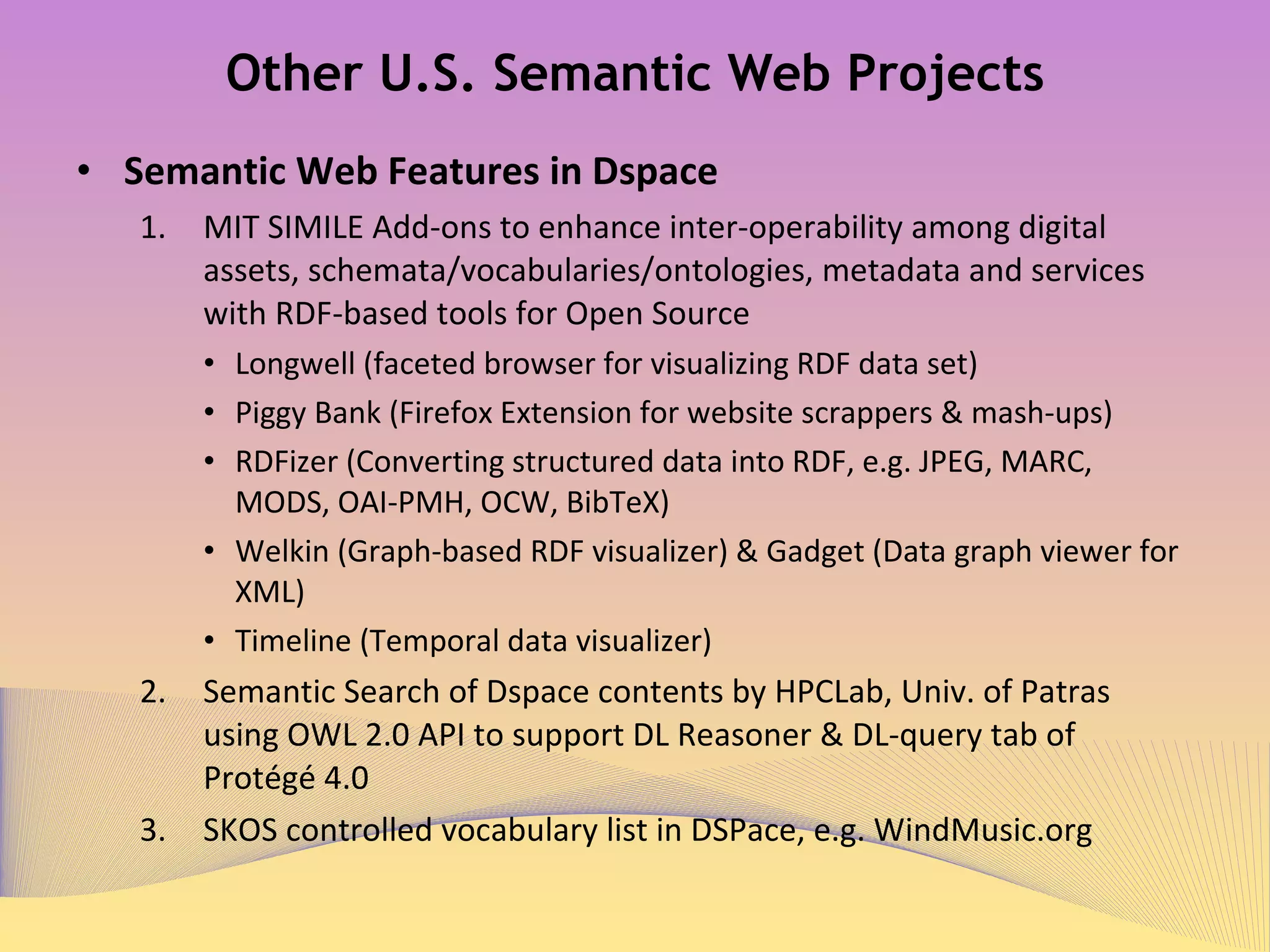 Other U.S. Semantic Web Projects Semantic Web Features in Dspace  MIT SIMILE 1  Add-ons to enhance inter-operability among digital assets, schemata/vocabularies/ontologies, metadata and services with RDF-based tools for Open Source Longwell (faceted browser for visualizing RDF data set) Piggy Bank (Firefox Extension for website scrappers & mash-ups) RDFizer (Converting structured data into RDF, e.g. JPEG, MARC, MODS, OAI-PMH, OCW, BibTeX) Welkin (Graph-based RDF visualizer) & Gadget (Data graph viewer for XML) Timeline (Temporal data visualizer) Semantic Search of Dspace 2   contents by HPCLab, Univ. of Patras using OWL 2.0 API to support DL Reasoner & DL-query Tab of Protégé 4.0  SKOS controlled vocabulary list in DSPace 3 ,  e.g. WindMusic.org 4 