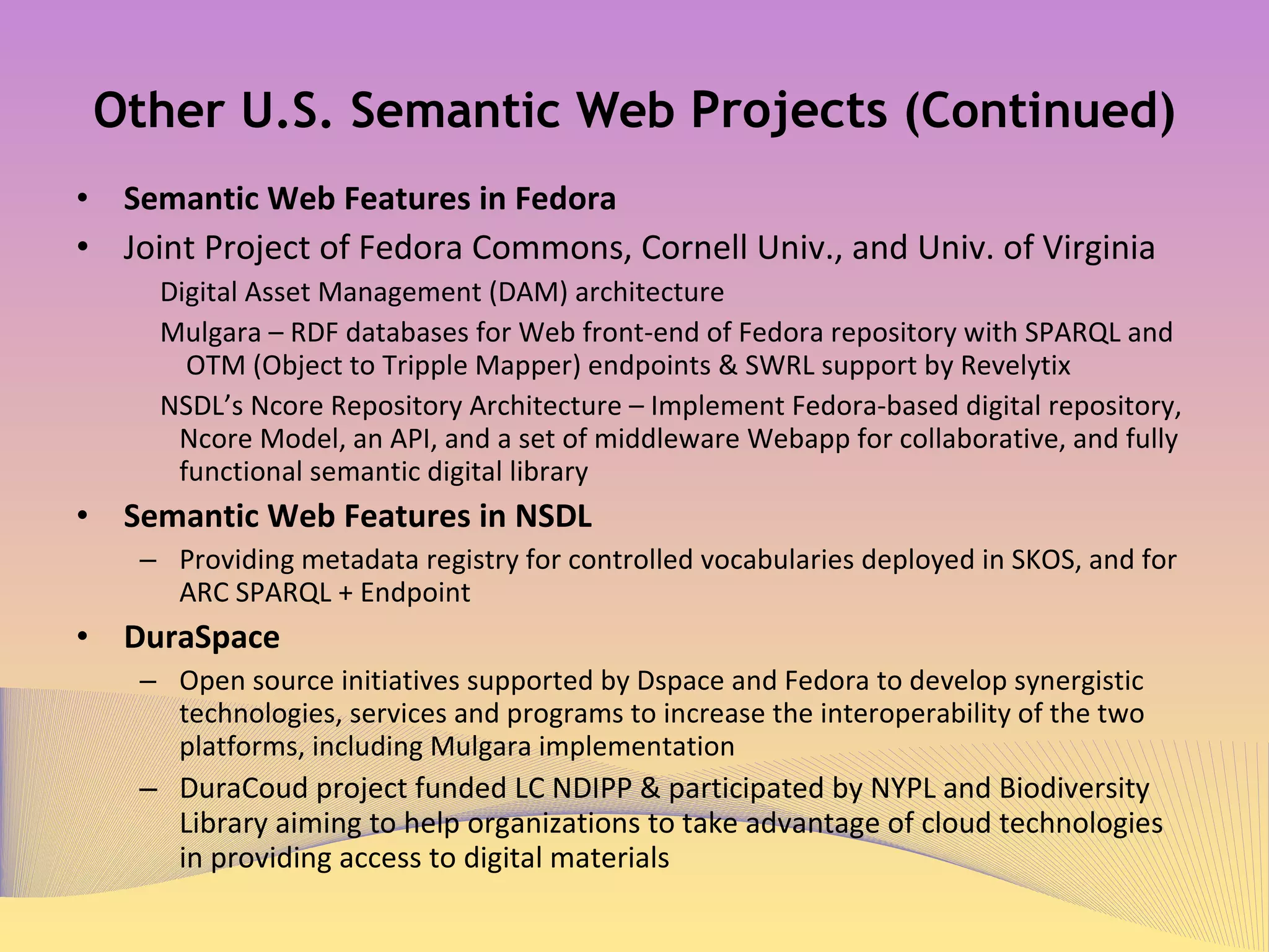 Other U.S. Semantic Web  Projects  (Continued) Semantic Web Features in Fedora  Joint Project of Fedora Commons, Cornell Univ., and Univ. of Virginia Digital Asset Management (DAM) architecture Mulgara 1   – RDF databases for Web front-end of Fedora repository with SPARQL and OTM (Object to Tripple Mapper) endpoints & SWRL support by Revelytix NSDL’s Ncore Repository Architecture – Implement Fedora-based digital repository, Ncore Model, an API, and a set of middleware Webapp for collaborative, and fully functional semantic digital library 2 Semantic Web Features in NSDL 3   Providing metadata registry for controlled vocabularies deployed in SKOS, and for ARC SPARQL + Endpoint  DuraSpace 4 Open source initiatives supported by Dspace and Fedora to develop synergistic technologies, services and programs to increase the interoperability of the two platforms, including Mulgara implementation DuraCoud project funded LC NDIPP & participated by NYPL and Biodiversity Library aiming to help organizations to take advantage of cloud technologies in providing access to digital materials 5 