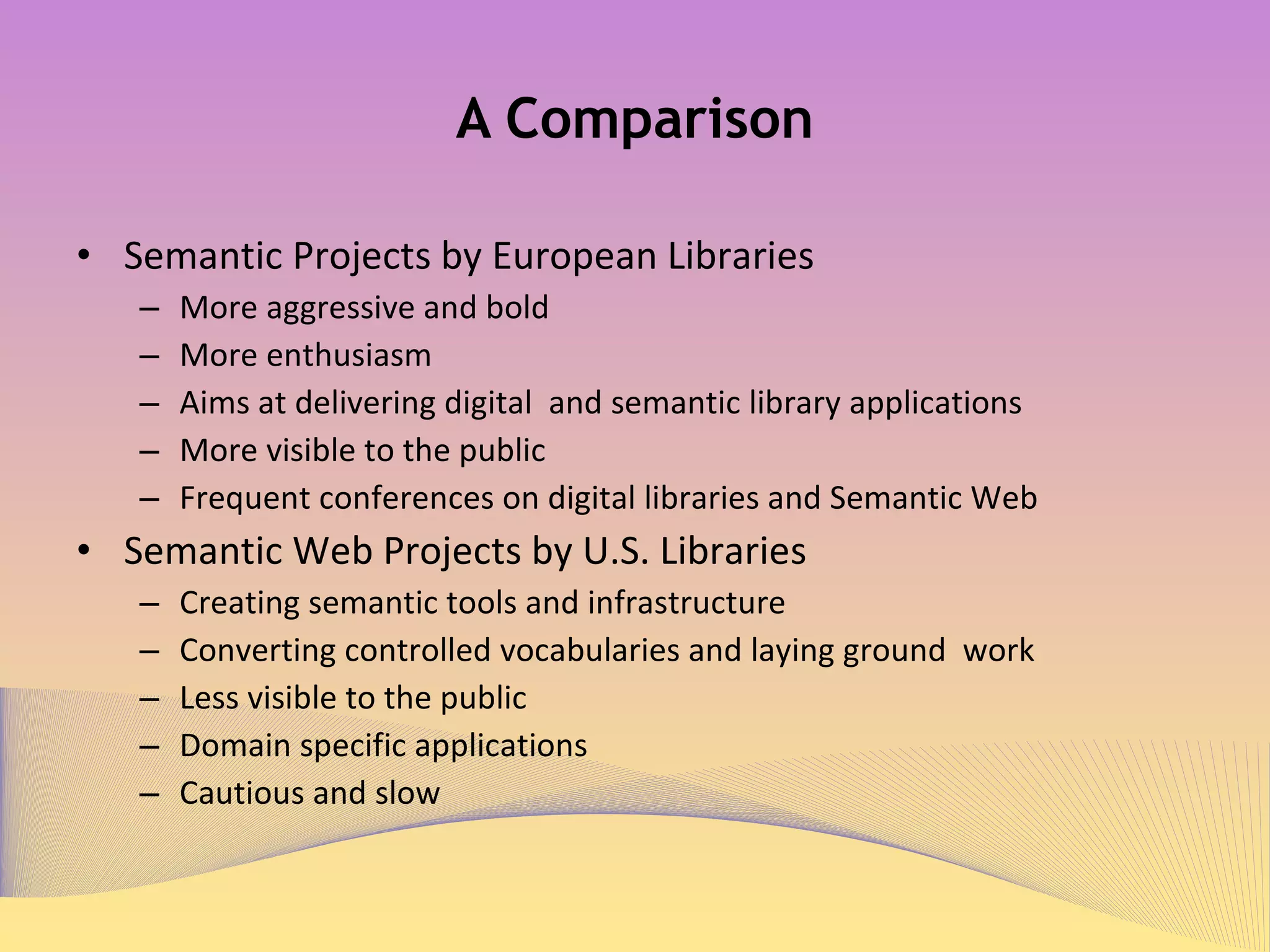 A Comparison Semantic Projects by European Libraries More aggressive and bold More enthusiasm Aims at delivering digital  and semantic library applications More visible to the public Frequent conferences on digital libraries and semantic web Semantic Web Projects by U.S. Libraries Creating semantic tools and infrastructure Converting controlled vocabularies and laying ground  work Less visible to the public Domain specific applications Cautious and slow 