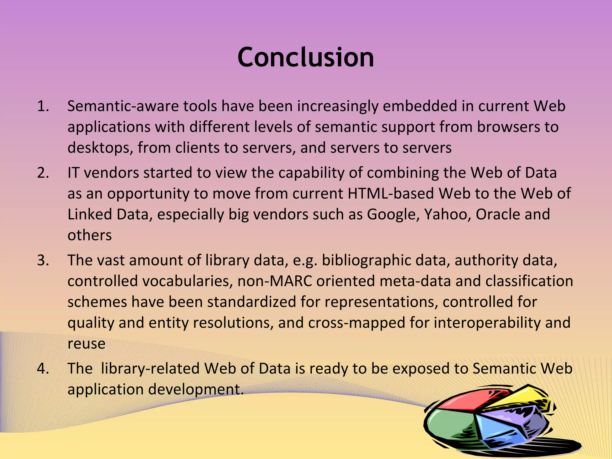 Conclusion Semantic-aware tools have been increasingly embedded in current Web applications with different levels of semantic support from browsers to desktops, from clients to servers, and servers to servers IT vendors started to view the capability of combining the Web of Data as an opportunity to move from current HTML-based Web to the Web of Linked Data, especially big vendors such as Google, Yahoo, Oracle and others The vast amount of library data, e.g. bibliographic data, authority data, controlled vocabularies, non-MARC oriented meta-data and classification schemes have been standardized for representations, controlled for quality and entity resolutions, and cross-mapped for interoperability and reuse The  library-related Web of Data is ready to be exposed to Semantic Web application development.  