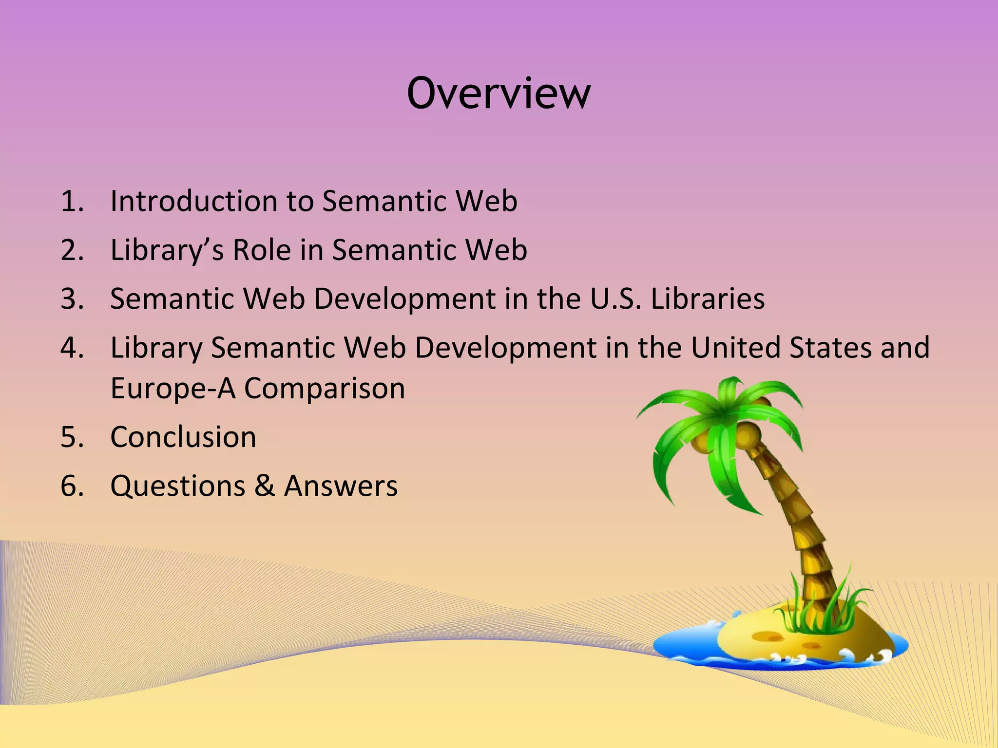Overview Introduction to Semantic Web Library’s Role in Semantic Web Semantic Web Development in the U.S. Libraries Library Semantic Web Development in the United States and Europe-A Comparison Conclusion Questions & Answers 