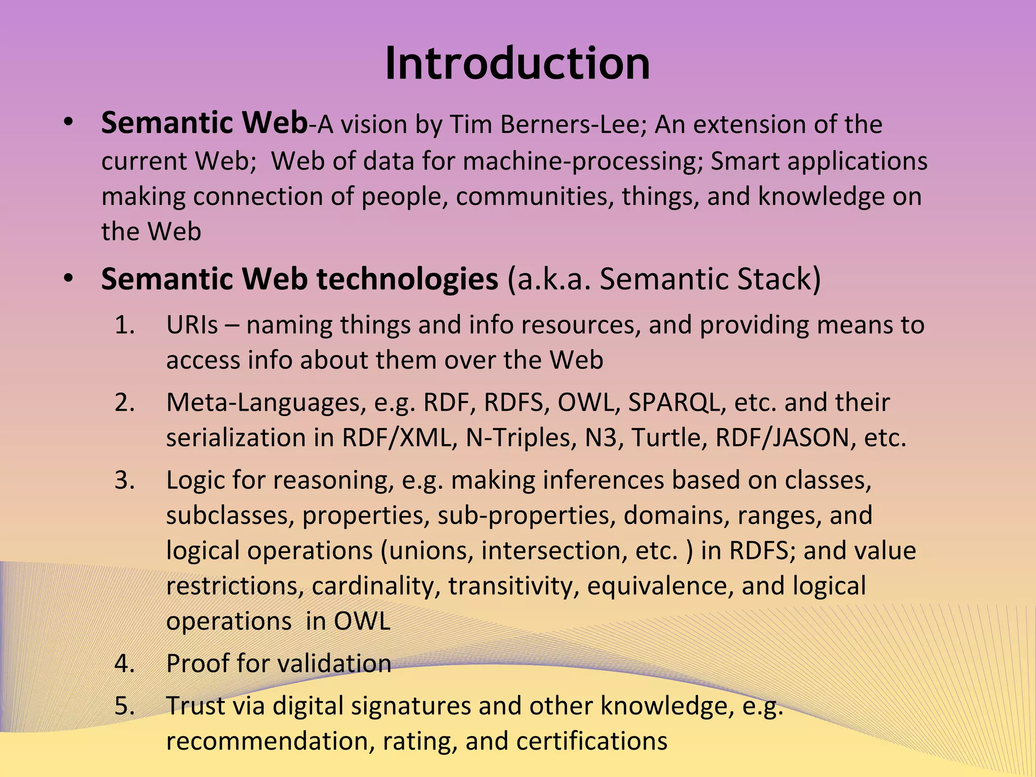 Introduction Semantic Web -A vision by Tim Berners-Lee; An extension of the current Web;  Web of data for machine-processing; Smart applications making connection of people, communities, things, and knowledge on the Web  Semantic Web technologies (loosely a.k.a. Semantic Stack) URIs – naming things and info resources, and providing means to access info about them over the Web Meta-Languages, e.g. RDF, RDFS, OWL, SPARQL, etc. and their serialization in RDF/XML, N-Triples, N3, Turtle, RDF/JASON, etc. Logic for reasoning, e.g. making inferences based on classes, subclasses, properties, sub-properties, domains, ranges, and logical operations (unions, intersection, etc. ) in RDFS; and value restrictions, cardinality, transitivity, equivalence, and logical operations  in OWL  Proof for validation Trust via digital signatures and other knowledge, e.g. recommendation, rating, and certifications  