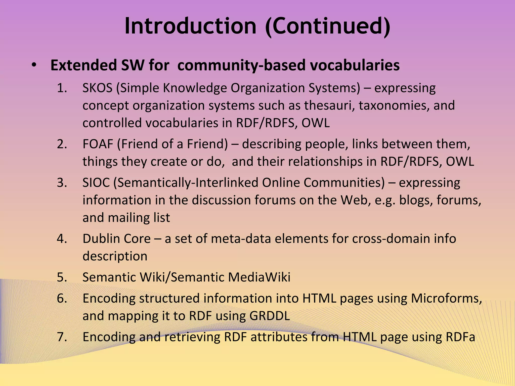 Introduction (Continued) Extended SW for  community-based vocabularies SKOS (Simple Knowledge Organization Systems) – expressing concept organization systems such as thesauri, taxonomies, and controlled vocabularies in RDF/RDFS, OWL FOAF (Friend of a Friend) – describing people, links between them, things they create or do,  and their relationships in RDF/RDFS, OWL SIOC (Semantically-Interlinked Online Communities) – expressing information in the discussion forums on the Web, e.g. blogs, forums, and mailing list Dublin Core – a set of meta-data elements for cross-domain info description Semantic Wiki/Semantic MediaWiki  Encoding structured information into HTML pages using Microforms, and mapping it to RDF using GRDDL Encoding and retrieving RDF attributes from HTML page using RDFa 