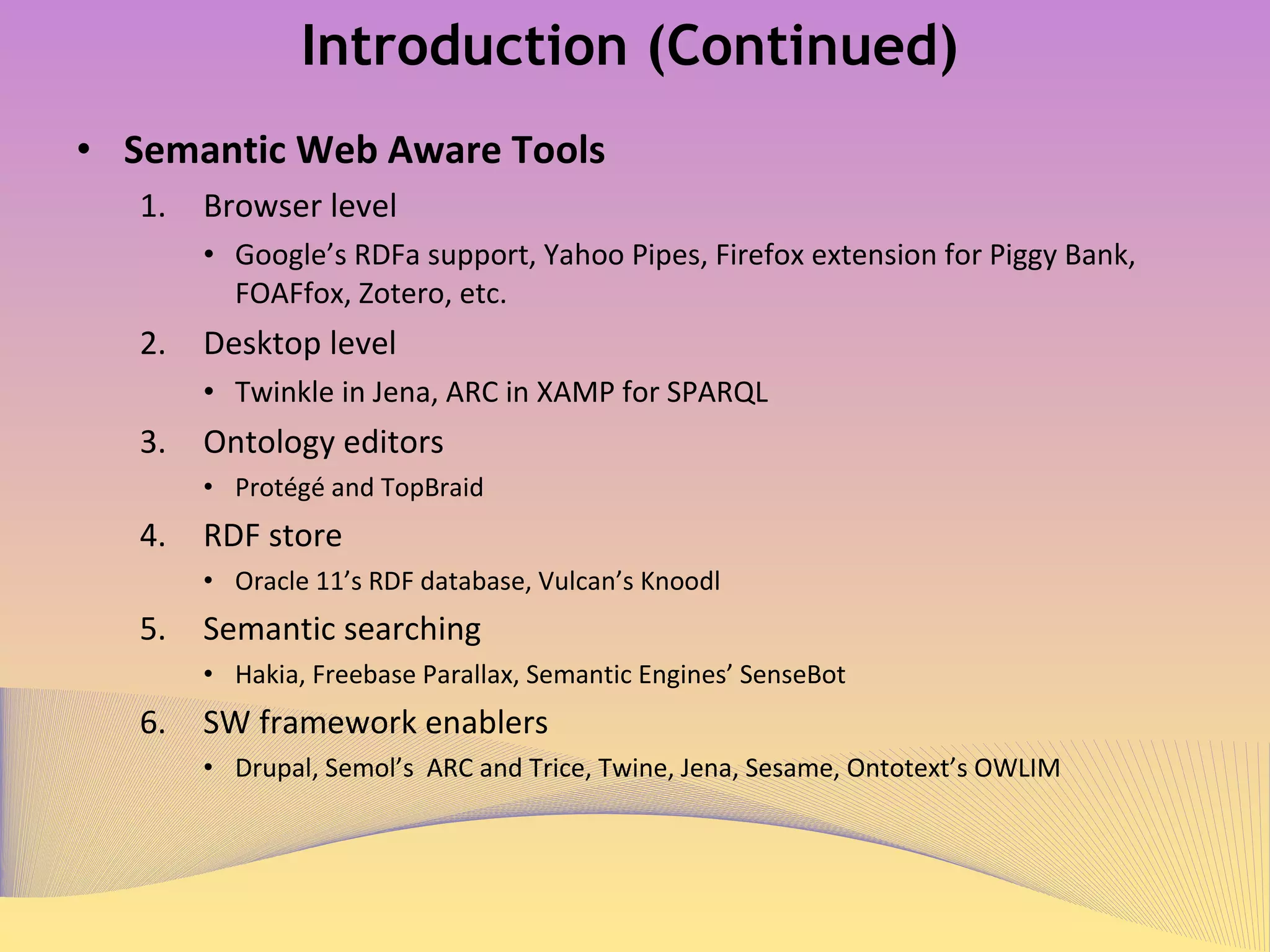 Introduction (Continued) Semantic Web Aware Tools Browser level Google’s RDFa support 1 ,  Yahoo Pipes 2 ,  Firefox extension for Piggy Bank 3 ,  FOAFfox 4 ,  Zotero 5 ,  etc. Desktop level Twinkle in Jena 6 ,   and ARC in XAMP for SPARQL 7 Ontology editors  Protégé 8   and TopBraid 9 RDF store Oracle 11’s RDF database 10 ,  Vulcan’s Knoodl 11 Semantic searching Hakia 12 ,  Freebase Parallax 13 ,  Semantic Engines’ SenseBot 14 SW framework enablers Drupal 15 ,  Semol’s  ARC and Trice 16 ,  Twine 17 ,  Jena 18 ,  Sesame  19 ,  Ontotext’s OWLIM 20 