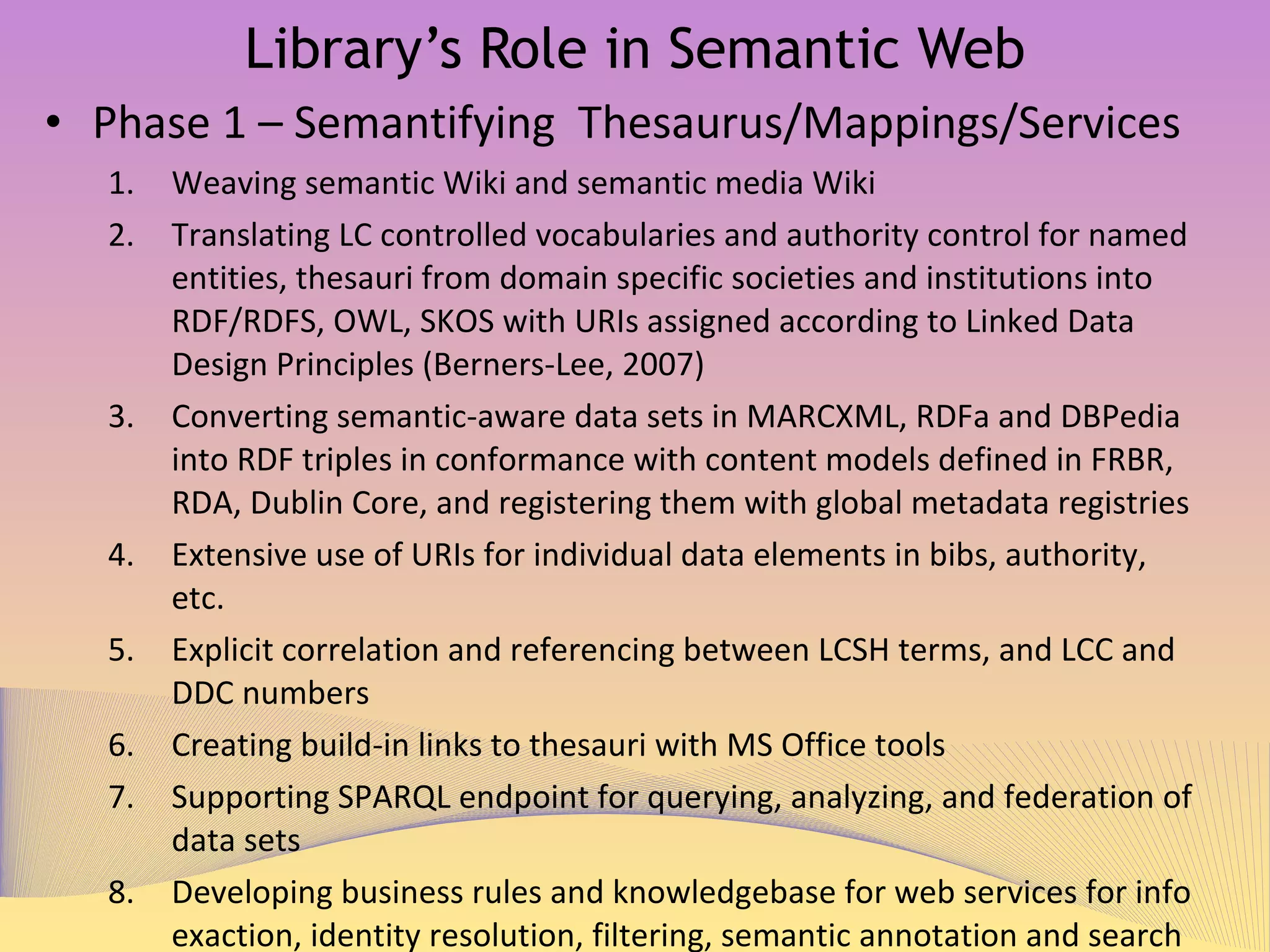 Library’s Role in Semantic Web Phase 1 – Semantifying Thesaurus/Mappings/Services Weaving semantic Wiki and semantic media Wiki Translating LC controlled vocabularies and authority control for named entities, thesauri from domain specific societies and institutions into RDF/RDFS, OWL, SKOS with URIs assigned according to ‘Linked Data Design Principles (Berners-Lee, 2007)’ Converting semantic-aware data sets in MARCXML, RDFa and DBPedia into RDF triples in conformance with content models defined in FRBR, RDA, Dublin Core, and registering them with global metadata registries Extensive use of URIs for individual data elements in bibs, authority, etc. Explicit correlation and referencing between LCSH terms, and LCC and DDC numbers  Creating build-in links to thesauri with MS Office tools Supporting SPARQL endpoint for querying, analyzing, and federation of  data sets  Developing business rules and knowledgebase for web services for info exaction, identity resolution, filtering, semantic annotation and search 