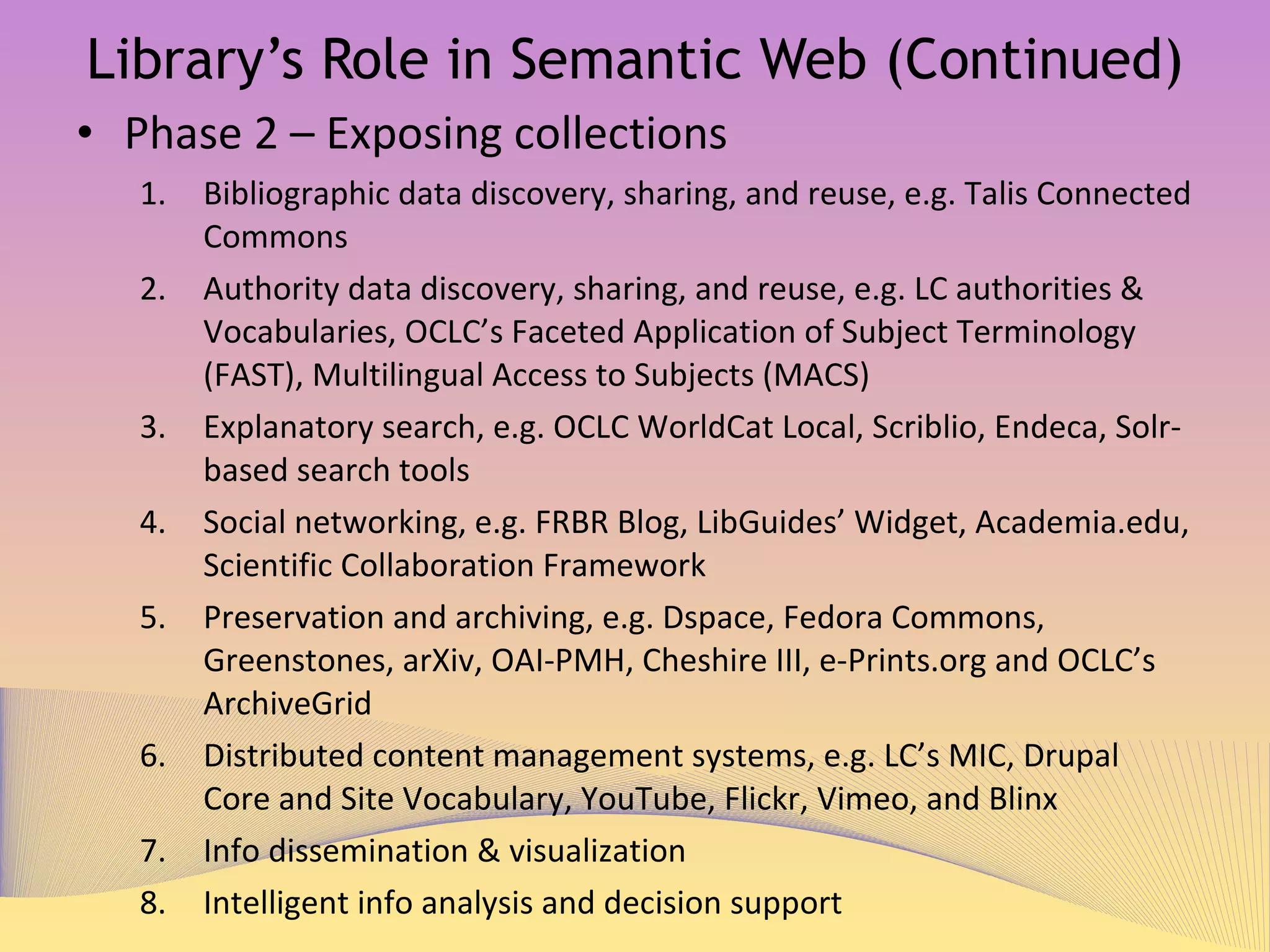 Library’s Role in Semantic Web (Continued) Phase 2 – Exposing collections Bibliographic data discovery, sharing, and reuse, e.g. Talis Connected Commons 1 Authority data discovery, sharing, and reuse, e.g. LC authorities & Vocabularies 2 ,  OCLC’s Faceted Application of Subject Terminology (FAST) 3 ,  Multilingual Access to Subjects (MACS) 4 Explanatory search, e.g. OCLC WorldCat Local 5 ,  Scriblio 6 ,  Endeca 7 ,   and Solr-based search tools, e.g. Vufind 8 ,  Primo 9 ,  and Blacklight 10 Social networking, e.g. FRBR Blog 11 ,  LibGuides’ Widget 12 ,  Academia.edu 13 ,  Scientific Collaboration Framework 14 Preservation and archiving, e.g. Dspace 15 ,  Fedora Commons 16 ,  Greenstones 17 ,  arXiv 18 , OAI-PMH 19 ,  Cheshire III 20 ,  e-Prints.org  21   and OCLC’s ArchiveGrid  22 Distributed content management systems, e.g. LC’s MIC 23 ,  Drupal Core and Site Vocabulary 24 ,  YouTube 25 ,  Flickr 26 ,  Vimeo 27 ,  and Blinx 28 Info dissemination, e.g. email alerts from LinkedIn  29  & visualization Intelligent info analysis and decision support 