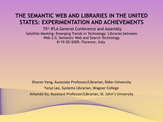 THE SEMANTIC WEB AND LIBRARIES IN THE UNITED STATES: EXPERIMENTATION AND ACHIEVEMENTS   75 th  IFLA General Conference and Assembly  Satellite Meeting: Emerging Trends in Technology: Libraries between  Web 2.0, Semantic Web and Search Technology 8/19-20/2009, Florence, Italy  Sharon Yang, Associate Professor/Librarian, Rider University Yanyi Lee, Systems Librarian, Wagner College Amanda Xu, Assistant Professor/Librarian, St. John’s University 