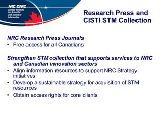 Research Press and CISTI STM Collection NRC Research Press Journals Free access for all Canadians Strengthen STM collection that supports services to NRC and Canadian innovation sectors Align information resources to support NRC Strategy initiatives  Develop a sustainable strategy for acquisition of STM resources Obtain access rights for core clients 