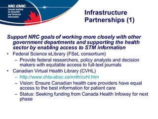 Infrastructure Partnerships (1) Support NRC goals of working more closely with other government departments and supporting the health sector by enabling access to STM information   Federal Science eLibrary (FSeL consortium)  Provide federal researchers, policy analysts and decision makers with equitable access to full-text journals  Canadian Virtual Health Library (CVHL) http://www.chla-absc.ca/nnlh/cvhl.htm Vision: Ensure Canadian health care providers have equal access to the best information for patient care Status: Seeking funding from Canada Health Infoway for next phase 
