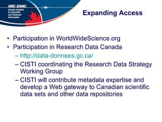 Expanding Access Participation in WorldWideScience.org Participation in Research Data Canada http://data-donnees.gc.ca/ CISTI coordinating the Research Data Strategy Working Group CISTI will contribute metadata expertise and develop a Web gateway to Canadian scientific data sets and other data repositories 
