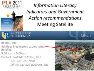 Information Literacy
                   Indicators and Government
                    Action recommendations
                         Meeting Satellite


Room L-408
4th floor Engineering Laboratories
Building
9:00 a.m. – 5:00 p.m.
Contact: Prof. Mirta Colón, MLS
        Cell: 787-529-7890
        Office: 787-622-8000 ext. 386
 