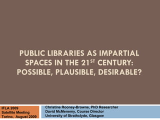 PUBLIC LIBRARIES AS IMPARTIAL SPACES IN THE 21 ST  CENTURY: POSSIBLE, PLAUSIBLE, DESIRABLE? Christine Rooney-Browne, PhD Researcher David McMenemy, Course Director University of Strathclyde, Glasgow IFLA 2009 Satellite Meeting Torino,  August 2009 