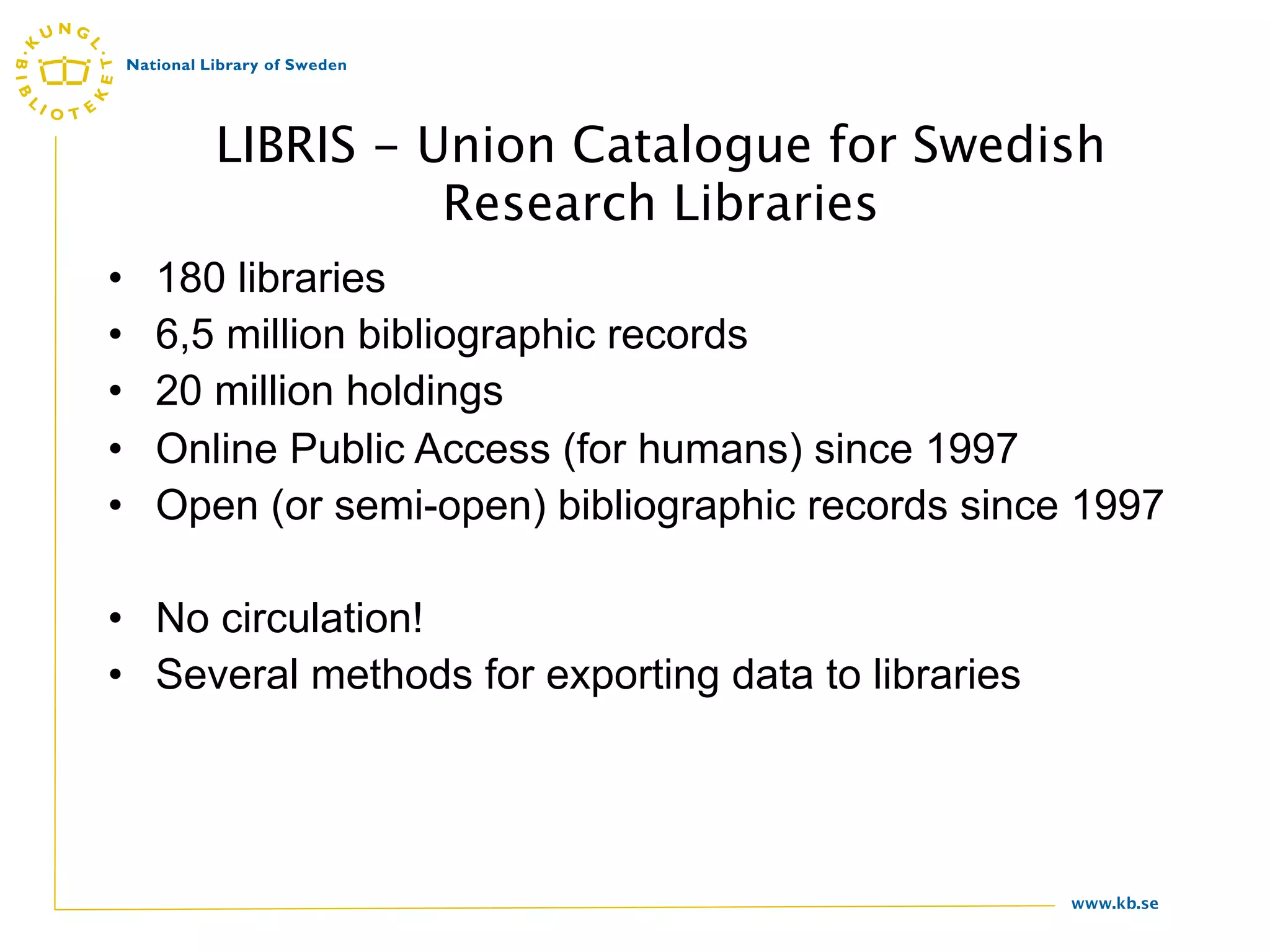 LIBRIS - Union Catalogue for Swedish
                 Research Libraries
•   180 libraries
•   6,5 million bibliographic records
•   20 million holdings
•   Online Public Access (for humans) since 1997
•   Open (or semi-open) bibliographic records since 1997

• No circulation!
• Several methods for exporting data to libraries




                                                    www.kb.se
 