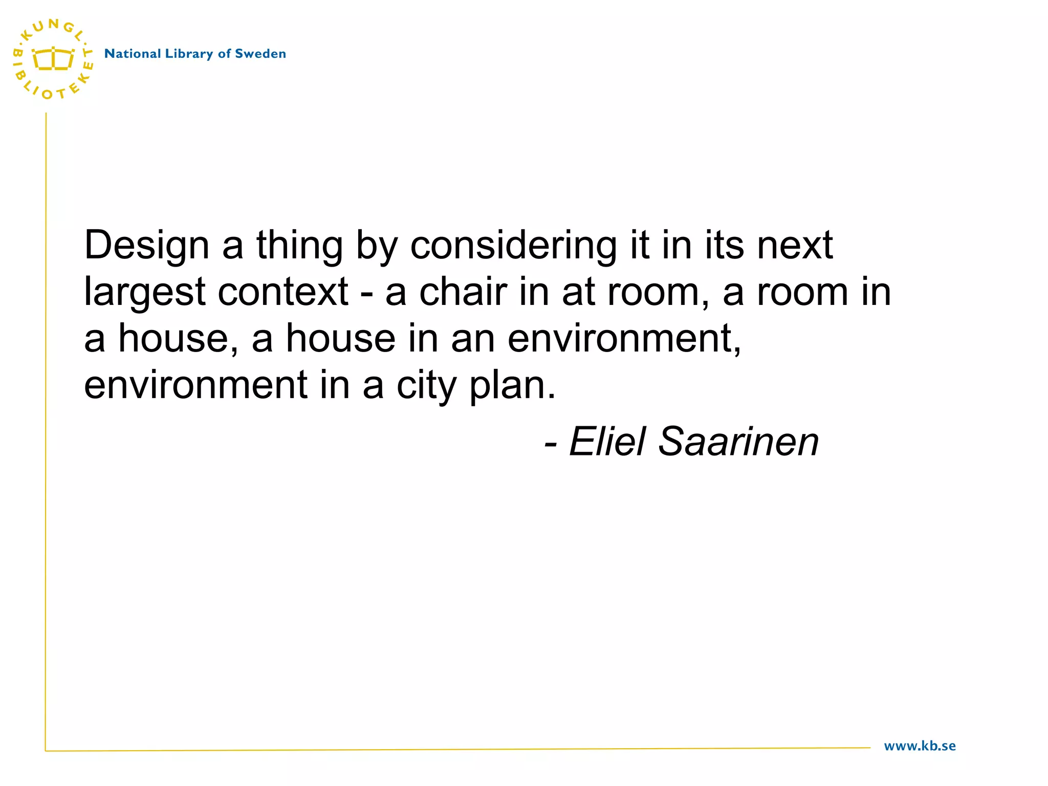 Design a thing by considering it in its next
largest context - a chair in at room, a room in
a house, a house in an environment,
environment in a city plan.
                            - Eliel Saarinen




                                              www.kb.se
 