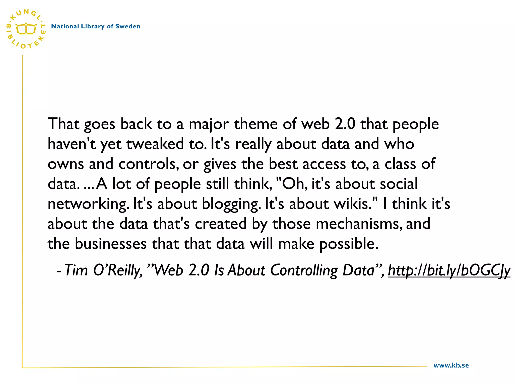 That goes back to a major theme of web 2.0 that people
haven't yet tweaked to. It's really about data and who
owns and controls, or gives the best access to, a class of
data. ... A lot of people still think, "Oh, it's about social
networking. It's about blogging. It's about wikis." I think it's
about the data that's created by those mechanisms, and
the businesses that that data will make possible.
 - Tim O’Reilly, ”Web 2.0 Is About Controlling Data”, http://bit.ly/bOGCJy




                                                             www.kb.se
 