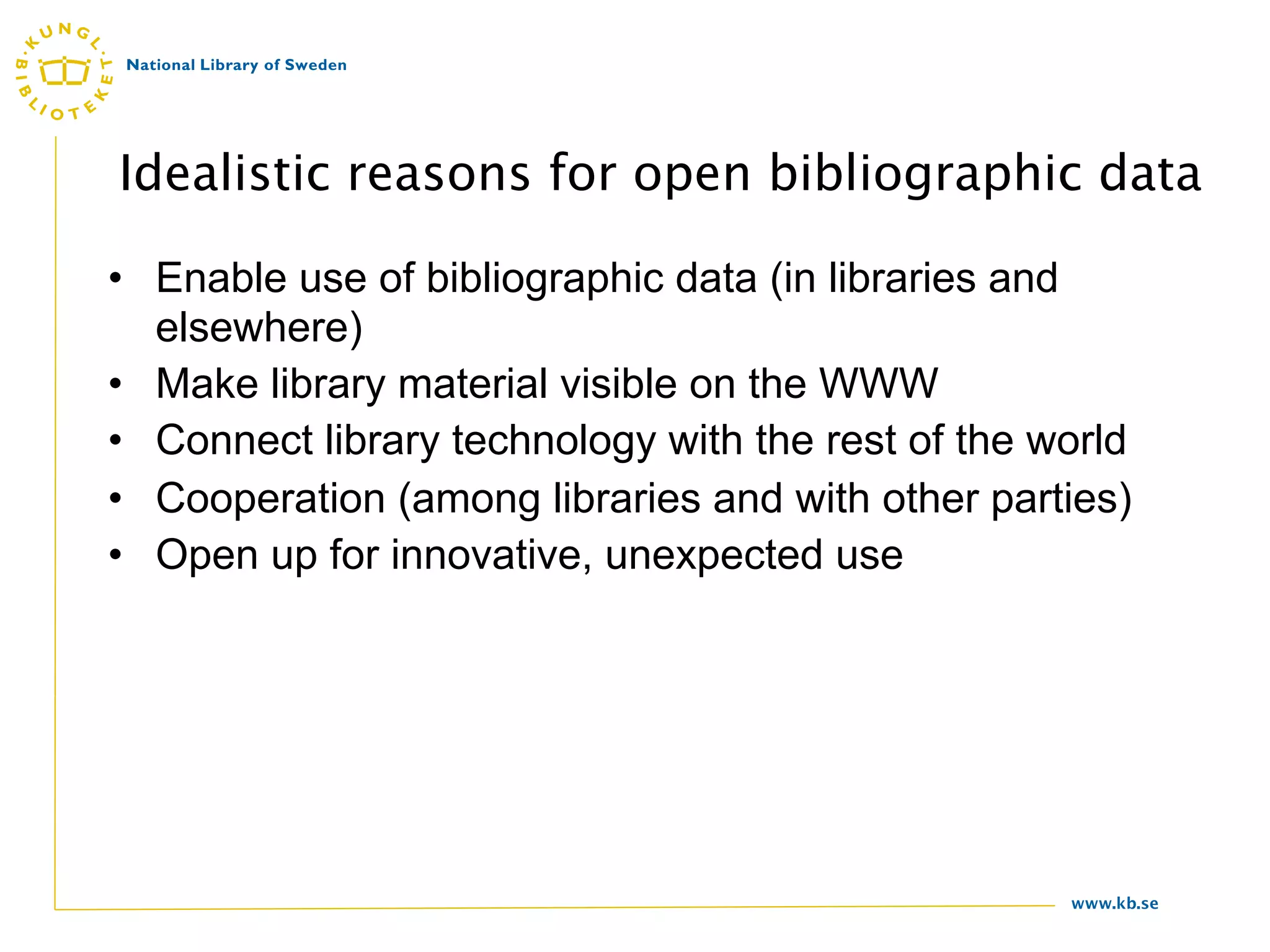 Idealistic reasons for open bibliographic data

• Enable use of bibliographic data (in libraries and
  elsewhere)
• Make library material visible on the WWW
• Connect library technology with the rest of the world
• Cooperation (among libraries and with other parties)
• Open up for innovative, unexpected use




                                                   www.kb.se
 