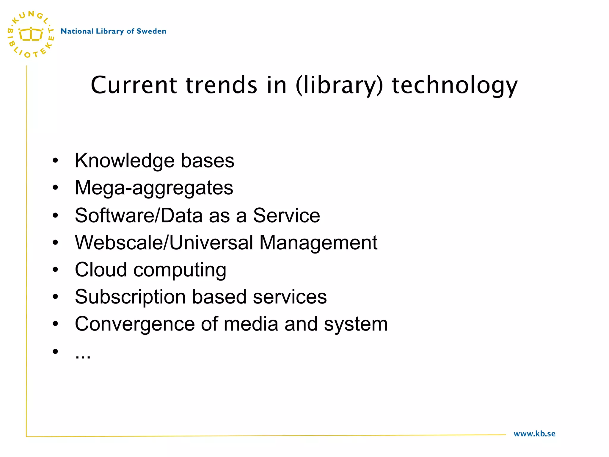 Current trends in (library) technology


•   Knowledge bases
•   Mega-aggregates
•   Software/Data as a Service
•   Webscale/Universal Management
•   Cloud computing
•   Subscription based services
•   Convergence of media and system
•   ...


                                          www.kb.se
 