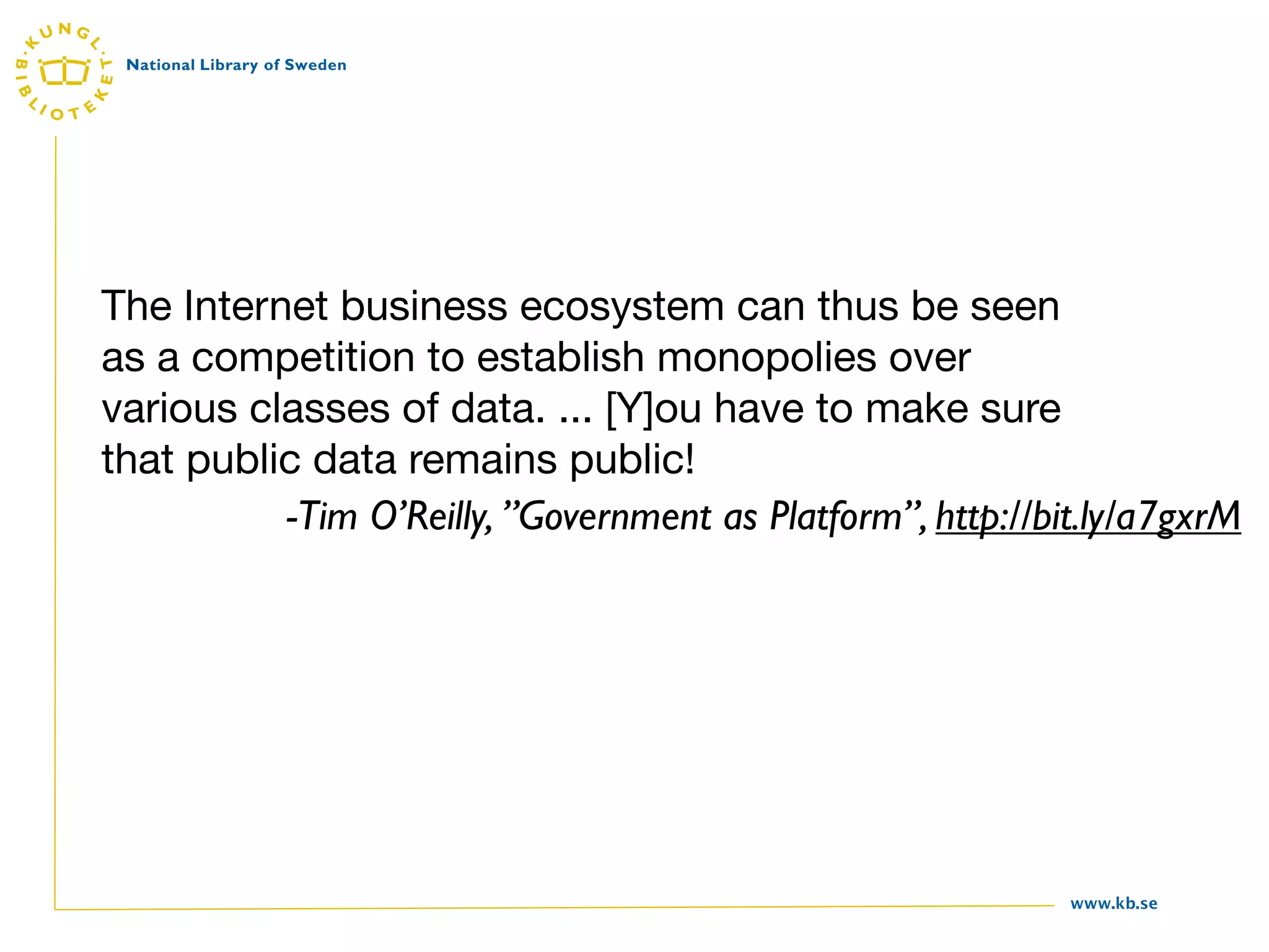 The Internet business ecosystem can thus be seen
as a competition to establish monopolies over
various classes of data. ... [Y]ou have to make sure
that public data remains public!
          -Tim O’Reilly, ”Government as Platform”, http://bit.ly/a7gxrM




                                                            www.kb.se
 