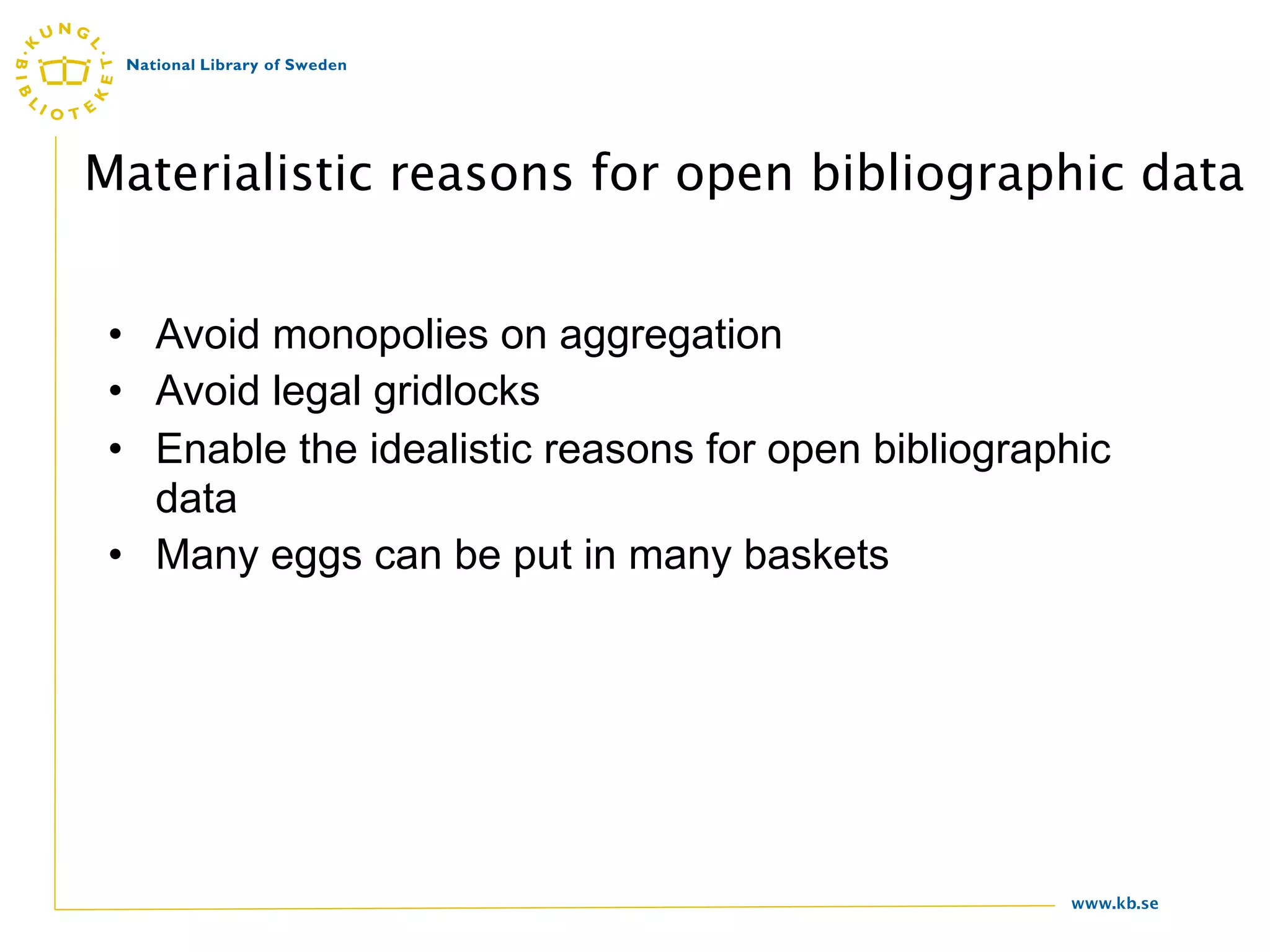 Materialistic reasons for open bibliographic data


 • Avoid monopolies on aggregation
 • Avoid legal gridlocks
 • Enable the idealistic reasons for open bibliographic
   data
 • Many eggs can be put in many baskets




                                                    www.kb.se
 