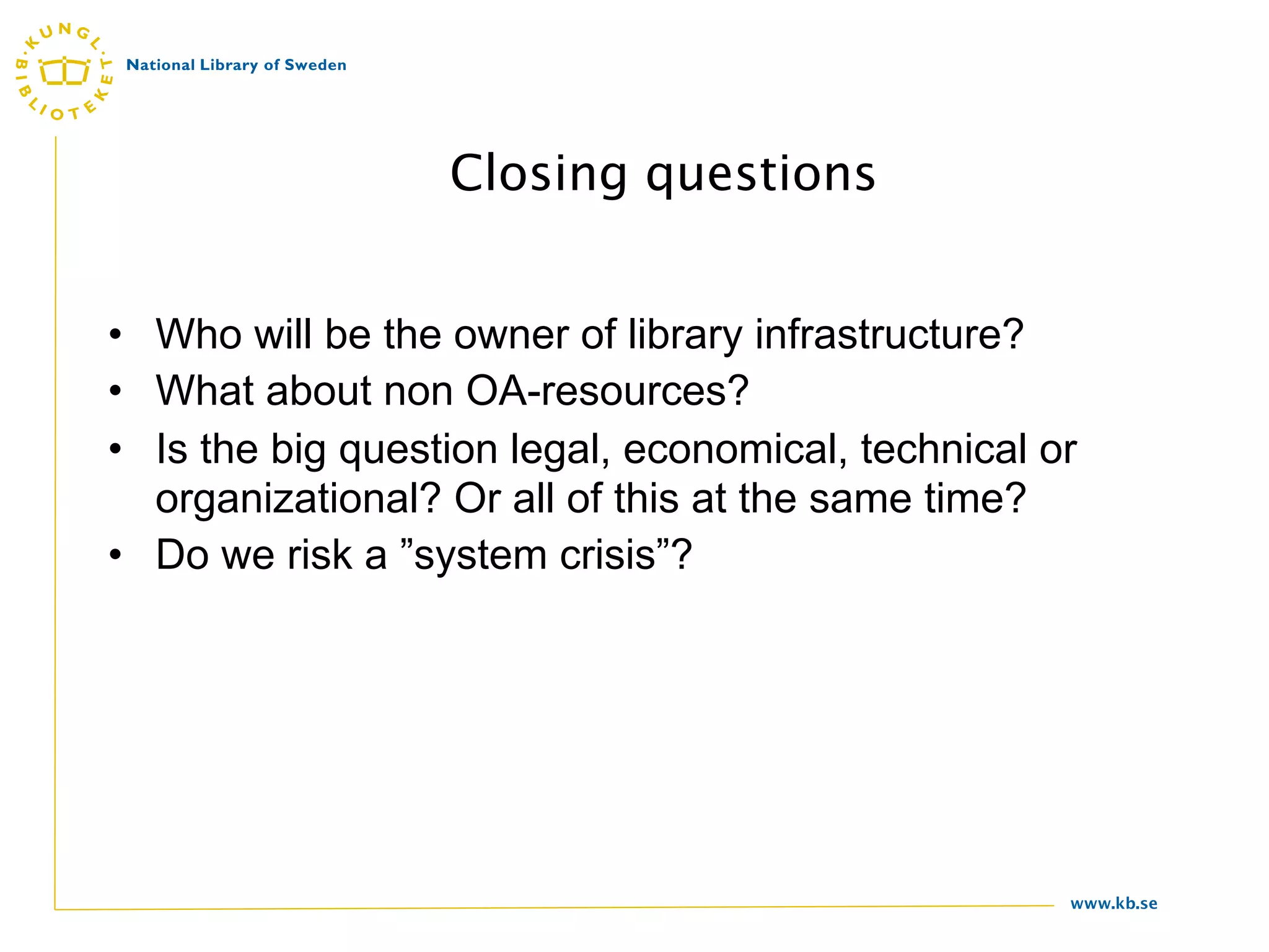 Closing questions


• Who will be the owner of library infrastructure?
• What about non OA-resources?
• Is the big question legal, economical, technical or
  organizational? Or all of this at the same time?
• Do we risk a ”system crisis”?




                                                    www.kb.se
 