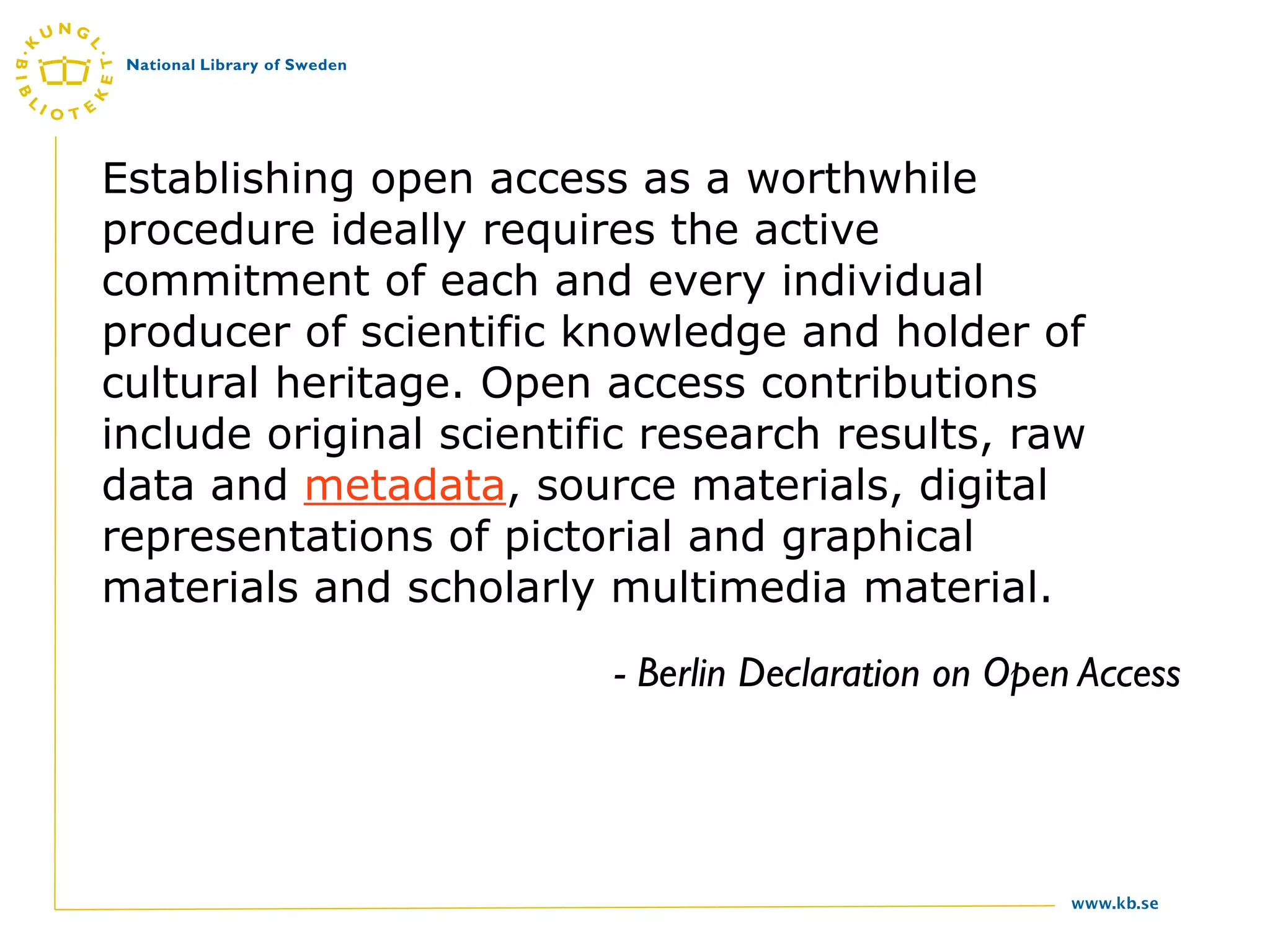 Establishing open access as a worthwhile
procedure ideally requires the active
commitment of each and every individual
producer of scientific knowledge and holder of
cultural heritage. Open access contributions
include original scientific research results, raw
data and metadata, source materials, digital
representations of pictorial and graphical
materials and scholarly multimedia material.
                         - Berlin Declaration on Open Access




                                                     www.kb.se
 