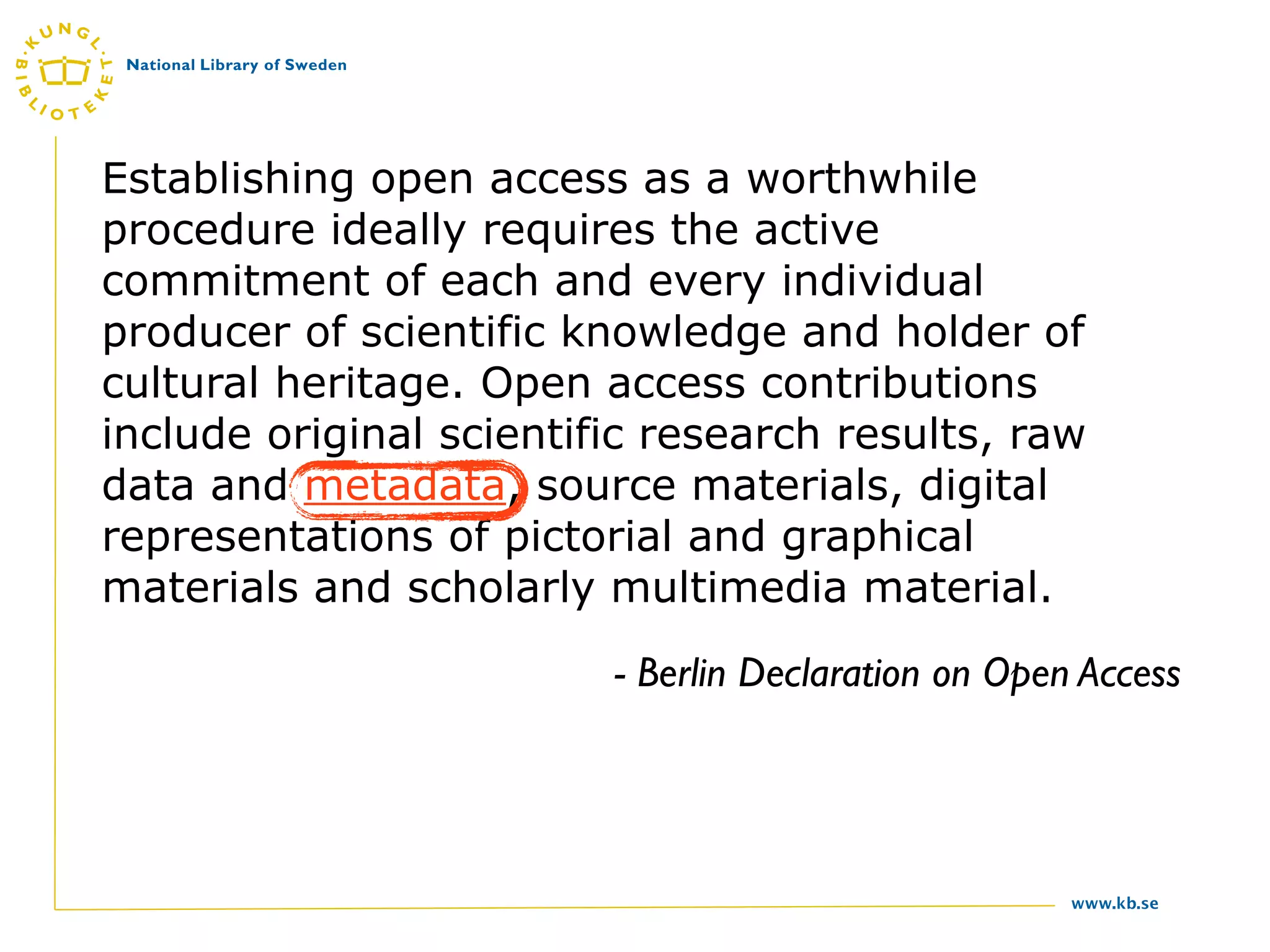 Establishing open access as a worthwhile
procedure ideally requires the active
commitment of each and every individual
producer of scientific knowledge and holder of
cultural heritage. Open access contributions
include original scientific research results, raw
data and metadata, source materials, digital
representations of pictorial and graphical
materials and scholarly multimedia material.
                         - Berlin Declaration on Open Access




                                                     www.kb.se
 