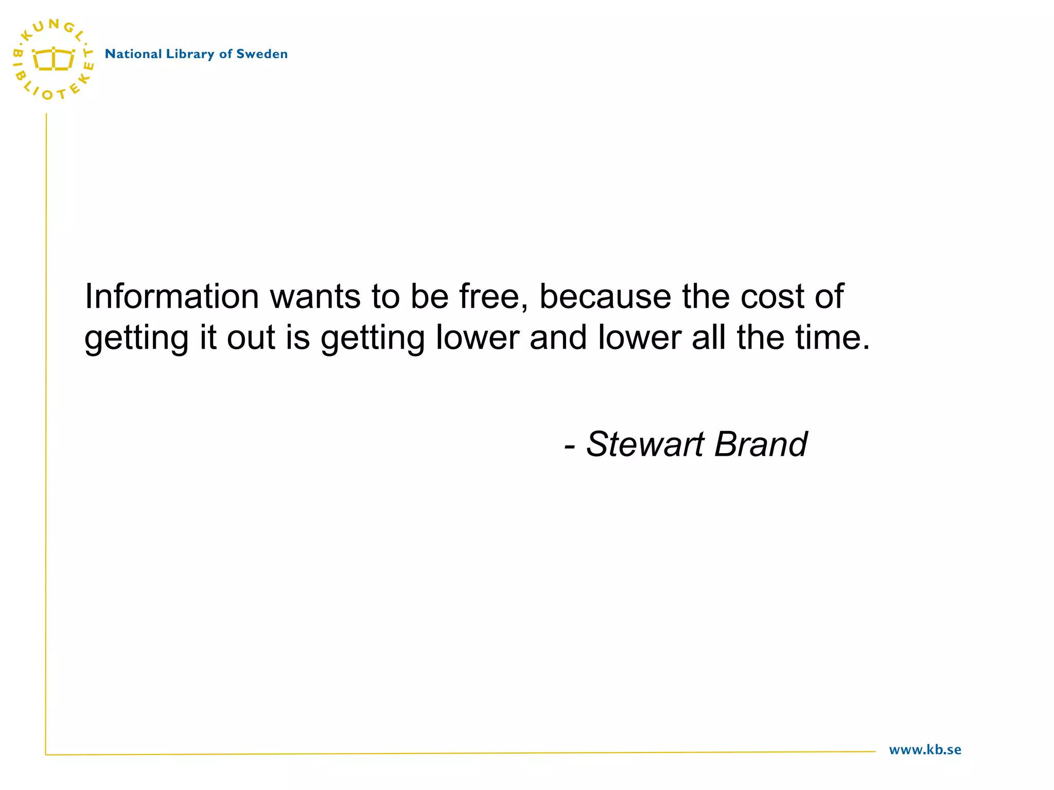 Information wants to be free, because the cost of
getting it out is getting lower and lower all the time.


                                 - Stewart Brand




                                                          www.kb.se
 