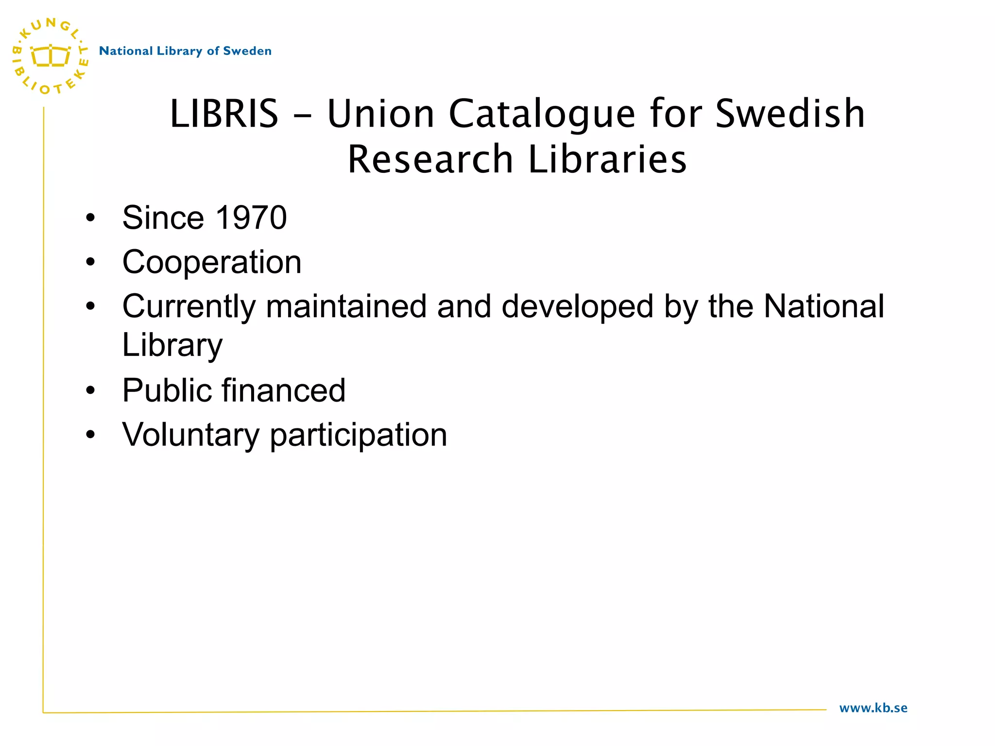 LIBRIS - Union Catalogue for Swedish
               Research Libraries
• Since 1970
• Cooperation
• Currently maintained and developed by the National
  Library
• Public financed
• Voluntary participation




                                                 www.kb.se
 