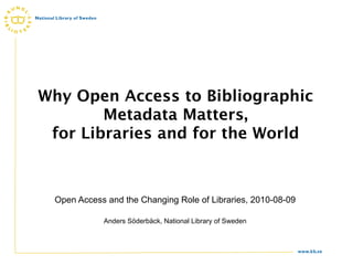 Why Open Access to Bibliographic
        Metadata Matters,
 for Libraries and for the World



 Open Access and the Changing Role of Libraries, 2010-08-09

            Anders Söderbäck, National Library of Sweden



                                                              www.kb.se
 